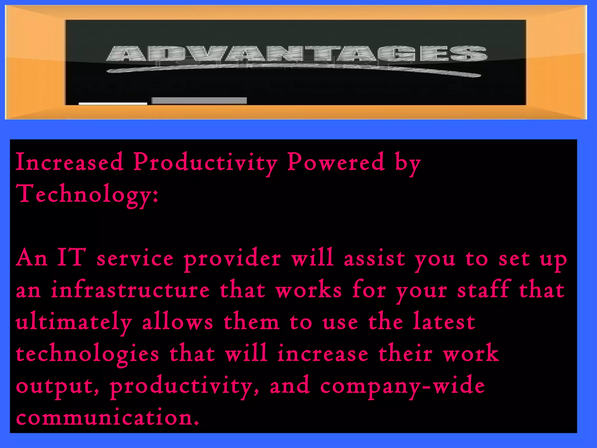 Increased Productivity Powered by 
Technology: 
An IT service provider will assist you to set up 
an infrastructure that works for your staff that 
ultimately allows them to use the latest 
technologies that will increase their work 
output, productivity, and company-wide 
communication. 
 