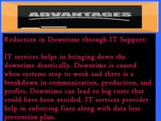 Reduction in Downtime through IT Support: 
IT services helps in bringing down the 
downtime drastically. Downtime is caused 
when systems stop to work and there is a 
breakdown in communication, production, and 
profits. Downtime can lead to big costs that 
could have been avoided. IT services provider 
help in enforcing fixes along with data loss 
prevention plan. 
 