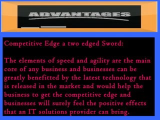 Competitive Edge a two edged Sword: 
The elements of speed and agility are the main 
core of any business and businesses can be 
greatly benefitted by the latest technology that 
is released in the market and would help the 
business to get the competitive edge and 
businesses will surely feel the positive effects 
that an IT solutions provider can bring. 
 