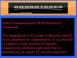Faster Communication With Enhanced 
Teamwork. 
The magnificence of a team is directly related 
to its adeptness to communicate. It is a benefit 
to employ a wide section of internet 
connectivity solutions and tools that is 
provided by an expert IT services provider. 
 