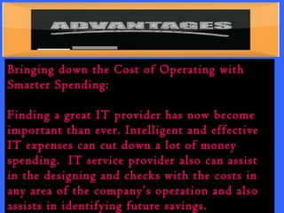Bringing down the Cost of Operating with 
Smarter Spending: 
Finding a great IT provider has now become 
important than ever. Intelligent and effective 
IT expenses can cut down a lot of money 
spending. IT service provider also can assist 
in the designing and checks with the costs in 
any area of the company’s operation and also 
assists in identifying future savings. 
 