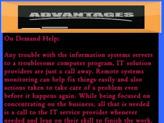 On Demand Help: 
Any trouble with the information systems servers 
to a troublesome computer program, IT solution 
providers are just a call away. Remote systems 
monitoring can help fix things easily and also 
actions taken to take care of a problem even 
before it happens again. While being focused on 
concentrating on the business, all that is needed 
is a call to the IT service provider whenever 
needed and lean on their skill to finish the work. 
 