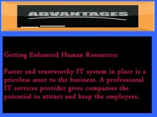 Getting Enhanced Human Resources: 
Faster and trustworthy IT system in place is a 
priceless asset to the business. A professional 
IT services provider gives companies the 
potential to attract and keep the employees. 
 