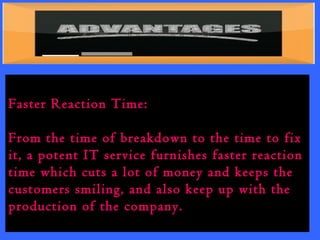 Faster Reaction Time: 
From the time of breakdown to the time to fix 
it, a potent IT service furnishes faster reaction 
time which cuts a lot of money and keeps the 
customers smiling, and also keep up with the 
production of the company. 
 
