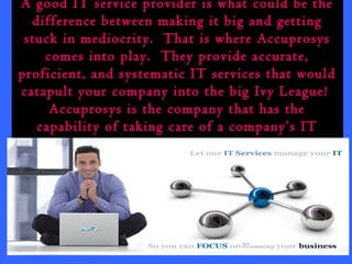 A good IT service provider is what could be the 
difference between making it big and getting 
stuck in mediocrity. That is where Accuprosys 
comes into play. They provide accurate, 
proficient, and systematic IT services that would 
catapult your company into the big Ivy League! 
Accuprosys is the company that has the 
capability of taking care of a company’s IT 
service all the way from A to Z. 
