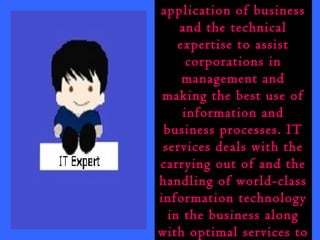 IT services is the 
application of business 
and the technical 
expertise to assist 
corporations in 
management and 
making the best use of 
information and 
business processes. IT 
services deals with the 
carrying out of and the 
handling of world-class 
information technology 
in the business along 
with optimal services to 
 