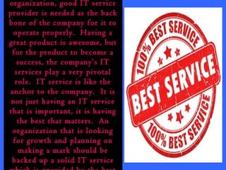 organization, good IT service 
provider is needed as the back 
bone of the company for it to 
operate properly. Having a 
great product is awesome, but 
for the product to become a 
success, the company’s IT 
services play a very pivotal 
role. IT service is like the 
anchor to the company. It is 
not just having an IT service 
that is important, it is having 
the best that matters. An 
organization that is looking 
for growth and planning on 
making a mark should be 
backed up a solid IT service 
which is provided by the best 
 