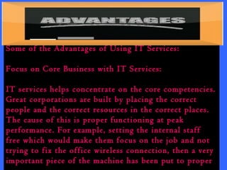 Some of the Advantages of Using IT Services: 
Focus on Core Business with IT Services: 
IT services helps concentrate on the core competencies. 
Great corporations are built by placing the correct 
people and the correct resources in the correct places. 
The cause of this is proper functioning at peak 
performance. For example, setting the internal staff 
free which would make them focus on the job and not 
trying to fix the office wireless connection, then a very 
important piece of the machine has been put to proper 
use. 
 