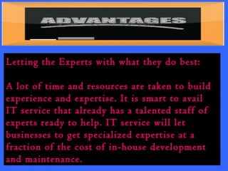 Letting the Experts with what they do best: 
A lot of time and resources are taken to build 
experience and expertise. It is smart to avail 
IT service that already has a talented staff of 
experts ready to help. IT service will let 
businesses to get specialized expertise at a 
fraction of the cost of in-house development 
and maintenance. 
 