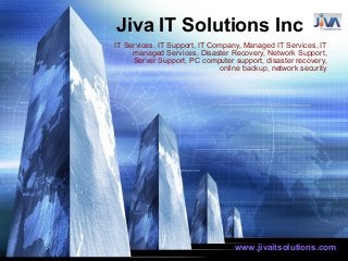 Jiva IT Solutions Inc
IT Services, IT Support, IT Company, Managed IT Services, IT
managed Services, Disaster Recovery, Network Support,
Server Support, PC computer support, disaster recovery,
online backup, network security
www.jivaitsolutions.com
 
