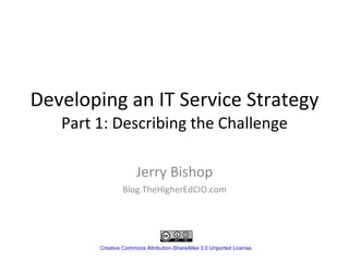 Developing an IT Service Strategy Part 1: Describing the Challenge Jerry Bishop Blog.TheHigherEdCIO.com Creative Commons Attribution-ShareAlike 3.0 Unported License . 
