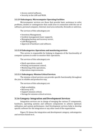 84	
  
•	
  Access	
  control	
  software,	
  
•	
  Security	
  in	
  the	
  LAN	
  and	
  WAN.	
  
3.3.5.9	
  Subcategory:	
  Microcomputer	
  Operating	
  Facilities	
  	
  
Microcomputer	
  services	
  are	
  those	
  that	
  provide	
  basic	
  assistance	
  to	
  solve	
  
problems,	
  doubts	
  or	
  contingencies	
  that	
  could	
  arise	
  in	
  connection	
  with	
  the	
  use	
  of	
  
software,	
  personal	
  computer,	
  Internet,	
  local	
  area	
  networks,	
  firewalls	
  or	
  antivirus.	
  
The	
  services	
  of	
  this	
  subcategory	
  are	
  
•	
  Inventory	
  Management,	
  
•	
  Incident	
  management	
  (user	
  support),	
  
•	
  Managing	
  backup	
  and	
  recovery	
  server,	
  
•	
  LAN	
  Management,	
  
•	
  Approval	
  of	
  hardware	
  and	
  software.	
   	
  
	
  
3.3.5.10	
  Subcategories:	
  Operations	
  and	
  monitoring	
  services	
  
This	
  service	
  is	
  responsible	
  for	
  helping	
  to	
  diagnosis	
  of	
  the	
  functionality	
  of	
  
computer	
  systems	
  in	
  order	
  to	
  monitor	
  their	
  operations.	
  	
  
	
   The	
  services	
  of	
  this	
  subcategory	
  are	
  
•	
  Batch	
  operations	
  control,	
  
•	
  Printing	
  environment	
  control,	
  
•	
  Monitoring	
  of	
  the	
  operations,	
  
•	
  Operations	
  improvements.	
  
3.3.5.11	
  Subcategory:	
  Mission	
  Critical	
  Services	
  
The	
  mission	
  critical	
  services	
  can	
  provide	
  specific	
  functionality	
  throughout	
  
the	
  year	
  in	
  reliable	
  and	
  productive	
  way.	
  
The	
  services	
  of	
  this	
  subcategory	
  are	
  
•	
  High	
  availability,	
  
•	
  Recovery	
  of	
  IT,	
  
•	
  Support	
  mission-­‐critical,	
  
•	
  Storage	
  for	
  mission-­‐critical	
  services.	
  
3.3.6	
  Category:	
  Integration	
  and	
  Development	
  Services	
  
Integration	
  services	
  are	
  in	
  charge	
  of	
  merging	
  the	
  various	
  IT	
  components,	
  
hardware,	
   operating	
   systems	
   and	
   software	
   components	
   to	
   achieve	
   optimum	
  
utilization	
  and	
  system	
  performance.	
  And	
  Development	
  services	
  help	
  to	
  develop	
  
specific	
  software	
  for	
  the	
  integration	
  or	
  any	
  other	
  need	
  of	
  the	
  organization.	
  
Figure	
  32	
  shows	
  the	
  integration	
  and	
  development	
  category,	
  subcategories	
  
and	
  services	
  based	
  on	
  it.	
  
	
  
 