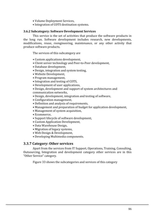 86	
  
•	
  Volume	
  Deployment	
  Services,	
  
•	
  Integration	
  of	
  COTS	
  destination	
  systems.	
  
3.6.2	
  Subcategory:	
  Software	
  Development	
  Services	
  
This	
  service	
  is	
  the	
  set	
  of	
  activities	
  that	
  produce	
  the	
  software	
  products	
  in	
  
the	
   long	
   run.	
   Software	
   development	
   includes	
   research,	
   new	
   developments,	
  
modifications,	
   reuse,	
   reengineering,	
   maintenance,	
   or	
   any	
   other	
   activity	
   that	
  
produce	
  software	
  products.	
  
The	
  services	
  of	
  this	
  subcategory	
  are	
  	
  
•	
  Custom	
  applications	
  development,	
  
•	
  Client	
  server	
  technology	
  and	
  Peer-­‐to-­‐Peer	
  development,	
  
•	
  Database	
  development,	
  
•	
  Design,	
  integration	
  and	
  system	
  testing,	
  
•	
  Website	
  Development,	
  
•	
  Program	
  management,	
  
•	
  Integration	
  and	
  testing	
  of	
  COTS,	
  
•	
  Development	
  of	
  user	
  applications,	
  
•	
  Design,	
  development	
  and	
  support	
  of	
  system	
  architectures	
  and	
  
communication	
  networks,	
  
•	
  Design,	
  development,	
  integration	
  and	
  testing	
  of	
  software,	
  
•	
  Configuration	
  management,	
  
•	
  Definition	
  and	
  analysis	
  of	
  requirements,	
  
•	
  Management	
  and	
  preparation	
  of	
  budget	
  for	
  application	
  development,	
  
•	
  Management	
  of	
  system	
  acquisition,	
  
•	
  Ecommerce,	
  
•	
  Support	
  lifecycle	
  of	
  software	
  development,	
  
•	
  Custom	
  Application	
  Development,	
  
•	
  Data	
  Warehouse	
  Design,	
  
•	
  Migration	
  of	
  legacy	
  systems,	
  
•	
  Web	
  Design	
  &	
  Development,	
  
•	
  Developing	
  Multimedia	
  components.	
  
3.3.7	
  Category:	
  Other	
  services	
  
Apart	
  from	
  the	
  services	
  from	
  IT	
  Support,	
  Operations,	
  Training,	
  Consulting,	
  
Outsourcing,	
   Integration	
   and	
   development	
   category	
   other	
   services	
   are	
   in	
   this	
  
“Other	
  Service”	
  category.	
  
Figure	
  33	
  shows	
  the	
  subcategories	
  and	
  services	
  of	
  this	
  category	
  
	
  
 