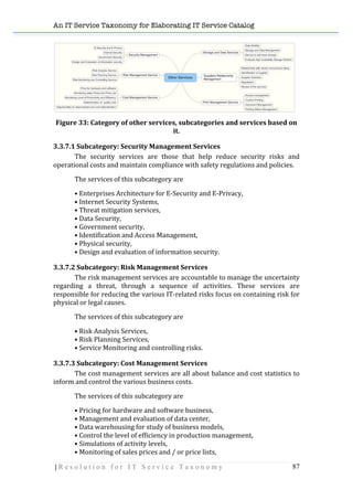 An IT Service Taxonomy for Elaborating IT Service Catalog
| R e s o l u t i o n f o r I T S e r v i c e T a x o n o m y 87	
  
	
  
Figure	
  33:	
  Category	
  of	
  other	
  services,	
  subcategories	
  and	
  services	
  based	
  on	
  
it.	
  
3.3.7.1	
  Subcategory:	
  Security	
  Management	
  Services	
  
The	
   security	
   services	
   are	
   those	
   that	
   help	
   reduce	
   security	
   risks	
   and	
  
operational	
  costs	
  and	
  maintain	
  compliance	
  with	
  safety	
  regulations	
  and	
  policies.	
  
The	
  services	
  of	
  this	
  subcategory	
  are	
  
•	
  Enterprises	
  Architecture	
  for	
  E-­‐Security	
  and	
  E-­‐Privacy,	
  
•	
  Internet	
  Security	
  Systems,	
  
•	
  Threat	
  mitigation	
  services,	
  
•	
  Data	
  Security,	
  
•	
  Government	
  security,	
  
•	
  Identification	
  and	
  Access	
  Management,	
  
•	
  Physical	
  security,	
  
•	
  Design	
  and	
  evaluation	
  of	
  information	
  security.	
  
3.3.7.2	
  Subcategory:	
  Risk	
  Management	
  Services	
  
The	
  risk	
  management	
  services	
  are	
  accountable	
  to	
  manage	
  the	
  uncertainty	
  
regarding	
   a	
   threat,	
   through	
   a	
   sequence	
   of	
   activities.	
   These	
   services	
   are	
  
responsible	
  for	
  reducing	
  the	
  various	
  IT-­‐related	
  risks	
  focus	
  on	
  containing	
  risk	
  for	
  
physical	
  or	
  legal	
  causes.	
  
The	
  services	
  of	
  this	
  subcategory	
  are	
  
•	
  Risk	
  Analysis	
  Services,	
  
•	
  Risk	
  Planning	
  Services,	
  
•	
  Service	
  Monitoring	
  and	
  controlling	
  risks.	
  
3.3.7.3	
  Subcategory:	
  Cost	
  Management	
  Services	
  
The	
  cost	
  management	
  services	
  are	
  all	
  about	
  balance	
  and	
  cost	
  statistics	
  to	
  
inform	
  and	
  control	
  the	
  various	
  business	
  costs.	
  
The	
  services	
  of	
  this	
  subcategory	
  are	
  
•	
  Pricing	
  for	
  hardware	
  and	
  software	
  business,	
  
•	
  Management	
  and	
  evaluation	
  of	
  data	
  center,	
  
•	
  Data	
  warehousing	
  for	
  study	
  of	
  business	
  models,	
  
•	
  Control	
  the	
  level	
  of	
  efficiency	
  in	
  production	
  management,	
  
•	
  Simulations	
  of	
  activity	
  levels,	
  
•	
  Monitoring	
  of	
  sales	
  prices	
  and	
  /	
  or	
  price	
  lists,	
  
 