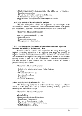 88	
  
•	
  Strategic	
  analysis	
  of	
  costs,	
  assessing	
  the	
  value	
  added	
  and	
  /	
  or	
  expenses,	
  
•	
  Requirement	
  planning,	
  
•	
  Monitoring	
  levels	
  of	
  productivity	
  and	
  efficiency,	
  
•	
  Determination	
  of	
  non-­‐quality	
  costs,	
  
•	
  Opportunities	
  for	
  improvement	
  and	
  cost	
  rationalization.	
  
3.3.7.4	
  Subcategory:	
  Print	
  Management	
  Services	
  
The	
   print	
   management	
   services	
   are	
   responsible	
   for	
   providing	
   the	
   costs	
  
associated	
  with	
  printing	
  and	
  allow	
  the	
  elimination	
  of	
  administrative	
  costs,	
  phone	
  
calls,	
  inoperability	
  of	
  printers,	
  multiple	
  orders	
  and	
  invoices	
  for	
  consumables	
  
The	
  services	
  of	
  this	
  subcategory	
  are	
  
•	
  Access	
  management	
  and	
  priorities,	
  
•	
  Custom	
  Printing,	
  
•	
  Document	
  management,	
  
•	
  Management	
  of	
  printer	
  status.	
  
	
   	
  
3.3.7.5	
  Subcategory:	
  Relationship	
  management	
  services	
  with	
  suppliers	
  
(Supplier	
  Relationships	
  Management,	
  SRM)	
  
Supplier	
   Relation	
   Services	
   are	
   responsible	
   for	
   using	
   technology	
   to	
  
improve	
   the	
   supply	
   mechanism	
   of	
   its	
   suppliers.	
   SRM	
   helps	
   the	
   company	
   to	
  
improve	
  communication	
  with	
  its	
  various	
  suppliers,	
  share	
  the	
  commercial	
  terms	
  
and	
  information	
  and	
  improve	
  familiarity	
  between	
  them	
  in	
  order	
  to	
  optimize	
  the	
  
delivery	
  process.	
  In	
  turn,	
  the	
  SRM	
  is	
  also	
  intended	
  to	
  familiarize	
  providers	
  with	
  
the	
   core	
   business	
   of	
   the	
   company	
   and	
   its	
   various	
   products	
   to	
   ensure	
   a	
  
personalized	
  delivery	
  process.	
  
The	
  services	
  of	
  this	
  subcategory	
  are	
  
•	
  Relationship	
  with	
  the	
  Vendor	
  and	
  Product	
  Ratings,	
  
•	
  Design,	
  
•	
  Identification	
  of	
  suppliers,	
  
•	
  Selection	
  of	
  suppliers,	
  
•	
  Negotiation,	
  
•	
  Review	
  of	
  the	
  Services.	
  
3.3.7.6	
  Subcategory:	
  Data	
  Storage	
  Services	
  
The	
  data	
  storage	
  services	
  help	
  to	
  have	
  an	
  efficient	
  storage	
  and	
  efficient	
  
access	
   to	
   data.	
   They	
   also	
   help	
   to	
   increase	
   security,	
   stability,	
   operational	
  
efficiency	
  and	
  scalability	
  of	
  storage.	
  
The	
  services	
  of	
  this	
  subcategory	
  are	
  
•	
  Data	
  Mobility,	
  
•	
  Information	
  Life	
  Cycle	
  Management,	
  
•	
  Data	
  Storage	
  Management,	
  
•	
  Services	
  for	
  data	
  storage	
  products,	
  
•	
  Optimization	
  and	
  integration	
  of	
  storage,	
  
•	
  Data	
  Management	
  Services,	
  
 