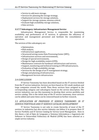 An IT Service Taxonomy for Elaborating IT Service Catalog
| R e s o l u t i o n f o r I T S e r v i c e T a x o n o m y 89	
  
•	
  Service	
  to	
  add	
  more	
  storage,	
  
•	
  Services	
  for	
  planning	
  the	
  storage	
  strategy,	
  
•	
  Deployment	
  services	
  for	
  storage	
  solutions,	
  
•	
  Support	
  for	
  storage	
  systems,	
  mission-­‐critical,	
  
•	
  Evaluate	
  high	
  availability	
  storage	
  solutions,	
  
•	
  Data	
  services.	
  
3.3.7.7	
  Subcategory:	
  Infrastructure	
  Management	
  Service	
  
Infrastructure	
   Management	
   Service	
   is	
   responsible	
   for	
   maximizing	
  
availability	
   and	
   performance	
   of	
   IT	
   services.	
   It	
   optimizes	
   the	
   efficiency	
   of	
  
operation	
   and	
   management	
   personnel	
   and	
   facilitate	
   the	
   consolidation	
   of	
  
operations.	
  
The	
  services	
  of	
  this	
  subcategory	
  are	
  
•	
  Optimization,	
  
•	
  Risk	
  analysis,	
  
•	
  Infrastructure	
  applications,	
  
•	
  Structured	
  wiring	
  rooms	
  Data	
  Processing	
  Center	
  (DPC),	
  
•	
  Infrastructure	
  services	
  and	
  environments,	
  
•	
  Design	
  of	
  special	
  environments,	
  
•	
  Design	
  for	
  high	
  availability	
  centers	
  (CPD),	
  
•	
  Maintenance	
  contracts	
  for	
  hardware	
  infrastructure	
  and	
  servers,	
  
•	
  Support,	
  monitoring	
  and	
  technical	
  training	
  in	
  CPD	
  infrastructures,	
  
•	
  Evaluation	
  of	
  high-­‐availability	
  storage,	
  
•	
  Services	
  for	
  the	
  design	
  of	
  an	
  IT	
  management	
  strategy,	
  
•	
  Design	
  and	
  planning	
  of	
  infrastructure,	
  
	
  	
  	
  	
  	
  	
  	
  	
  	
  	
  	
  	
  	
  •	
  Management	
  Services	
  infrastructure	
   	
  
3.4	
  CONCLUSION	
  
	
   IT	
  Service	
  Taxonomy	
  has	
  been	
  described	
  based	
  on	
  the	
  IT	
  services	
  fetched	
  
from	
  the	
  IT	
  service	
  industries.	
  Services	
  are	
  here	
  based	
  on	
  101	
  small,	
  medium	
  and	
  
large	
   companies	
   around	
   the	
   world.	
   Then	
   those	
   services	
   have	
   assigned	
   to	
   the	
  
corresponding	
  category	
  and	
  subcategory	
  based	
  on	
  the	
  service	
  description.	
  The	
  
service	
  industries	
  can	
  use	
  this	
  taxonomy	
  to	
  develop	
  their	
  service	
  portfolio	
  and	
  
service	
  catalog.	
  This	
  is	
  the	
  initial	
  step	
  of	
  the	
  IT	
  service	
  taxonomy,	
  more	
  services	
  
can	
  be	
  added	
  and	
  same	
  times	
  can	
  be	
  removed	
  based	
  on	
  further	
  research.	
  	
  
3.5	
   APPLICATION	
   OF	
   PROPOSED	
   IT	
   SERVICE	
   TAXONOMY:	
   IN	
   IT	
  
SERVICE	
  PORTFOLIO	
  AND	
  IT	
  SERVICE	
  CATALOG	
  DEVELOPMENT	
  
	
   IT	
   Service	
   Taxonomy	
   is	
   not	
   only	
   to	
   create	
   hierarchy	
   of	
   most	
   of	
   the	
   IT	
  
services	
  in	
  industries	
  but	
  also	
  service	
  industry	
  can	
  follow	
  it	
  to	
  prepare	
  their	
  IT	
  
Service	
  Portfolio	
  and	
  IT	
  Service	
  Catalog	
  for	
  Service	
  Level	
  Management.	
  	
  Here	
  in	
  
this	
  thesis	
  a	
  lab	
  of	
  Dpto	
  de	
  Lenguajes	
  y	
  Sistemas	
  Informáticos	
  e	
  Ingeniería	
  del	
  
Software	
   in	
   Universidad	
   Politecnica	
   de	
   Madrid	
   (UPM)	
   has	
   been	
   selected	
   as	
   a	
  
smple	
  service	
  industry.	
  
	
  
 