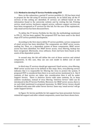 90	
  
3.5.1	
  Method	
  to	
  develop	
  IT	
  Service	
  Portfolio	
  using	
  ITST	
  
	
   Here,	
  in	
  this	
  subsection	
  a	
  partial	
  IT	
  service	
  portfolio	
  [1,	
  25]	
  has	
  been	
  tried	
  
to	
  propose	
  for	
  the	
  lab	
  using	
  IT	
  services	
  taxonomy.	
  As	
  an	
  initial	
  step,	
  all	
  the	
  IT	
  
services	
   of	
   this	
   setting	
   are	
   identified.	
   IT	
   services	
   are	
   defined	
   based	
   on	
   the	
  
information	
   found	
   in	
   the	
   university	
   website	
   and	
   by	
   visiting	
   the	
   lab.	
   Printing	
  
service,	
  email	
  service,	
  hardware	
  support	
  service,	
  software	
  support	
  services	
  etc	
  
have	
  been	
  recognized	
  as	
  IT	
  services	
  for	
  this	
  lab.	
  For	
  the	
  ease	
  of	
  the	
  explanation,	
  
only	
  email	
  service	
  has	
  been	
  discussed	
  here.	
  
	
  
	
   To	
  define	
  the	
  IT	
  Service	
  Portfolio	
  for	
  this	
  lab,	
  the	
  methodology	
  mentioned	
  
in	
  ITIL	
  [1,	
  26]	
  has	
  been	
  applied.	
  The	
  proposed	
  ITST	
  has	
  been	
  used	
  in	
  the	
  third	
  
steps	
  of	
  IT	
  service	
  portfolio	
  development.	
  	
  
	
  
	
   According	
  to	
  the	
  first	
  step	
  to	
  define	
  IT	
  service	
  portfolio,	
  service	
  component	
  
of	
  email	
  services	
  has	
  been	
  identified.	
  The	
  components	
  are	
  IMAP	
  server	
  access,	
  
mailing	
   list.	
   Then,	
   as	
   a	
   dependent	
   system	
   of	
   those	
   components,	
   IMAP	
   server	
  
access	
   has	
   been	
   identified.	
   For	
   IMAP	
   Server	
   access,	
   virus	
   filtering,	
   backup	
   has	
  
been	
  recognized.	
  Afterwards,	
  virus	
  software,	
  front	
  end	
  have	
  been	
  found	
  as	
  the	
  
assets	
  of	
  the	
  dependent	
  system.	
  	
  	
  
	
  
	
   In	
   second	
   step,	
   the	
   lab	
   will	
   define	
   the	
   cost	
   of	
   those	
   services	
   and	
   related	
  
components.	
   In	
   this	
   case,	
   they	
   can	
   use	
   cost	
   model	
   to	
   define	
   cost	
   of	
   each	
  
component.	
  
	
  
	
   In	
  third	
  step,	
  IT	
  services	
  should	
  get	
  approved.	
  Email	
  service,	
  virus	
  filtering,	
  
IMAP	
  server	
  access	
  have	
  to	
  be	
  defined	
  in	
  this	
  steps.	
  Here,	
  virus-­filtering	
  service	
  
indicates	
   that	
   it	
   is	
   responsible	
   for	
   filtering	
   the	
   virus	
   to	
   protect	
   the	
   system.	
   If	
  
proposed	
  ITST	
  is	
  considered	
  then	
  there	
  is	
  no	
  such	
  service	
  mentioned	
  in	
  it.	
  	
  But	
  if	
  
contents	
   of	
   that	
   service	
   are	
   taken	
   into	
   consideration	
   then	
   it	
   will	
   be	
   under	
  
Support	
   Service.	
   	
   There	
   is	
   Antivirus	
   Service	
   with	
   same	
   contents.	
   So,	
   to	
   keep	
  
uniform	
   vocabulary,	
   instead	
   of	
   virus	
   filtering	
   “Antivirus	
   Service”	
   label	
   can	
   be	
  
introduced	
  in	
  this	
  IT	
  Service	
  Portfolio.	
  Moreover,	
  for	
  IMAP	
  server	
  access,	
  there	
  is	
  
no	
  such	
  label	
  mentioned	
  in	
  proposed	
  taxonomy.	
  So	
  IMAP	
  Server	
  Access	
  should	
  
be	
  defined	
  with	
  same	
  title	
  under	
  Server	
  Service.	
  Same	
  way	
  ‘email	
  service’	
  will	
  go	
  
under	
  Support	
  Service.	
  	
  
	
   	
  
	
   In	
  Figure	
  34,	
  Service	
  portfolio	
  for	
  lab	
  support	
  has	
  been	
  presented.	
  Services	
  
related	
  lab	
  support	
  and	
  other	
  related	
  components,	
  assets	
  have	
  been	
  shown	
  here.	
  
	
   	
  
	
  
	
  
 