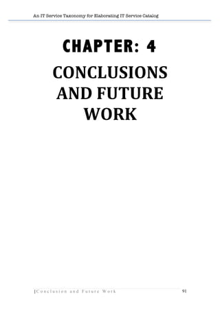 An IT Service Taxonomy for Elaborating IT Service Catalog
| C o n c l u s i o n a n d F u t u r e W o r k 91	
  
	
  
CHAPTER: 4
CONCLUSIONS	
  
AND	
  FUTURE	
  
WORK	
  
	
  
	
  
	
  
	
  
	
  
	
  
	
  
	
  
	
  
	
  
	
  
	
  
	
  
	
  
	
  
	
  
	
  
	
  
 