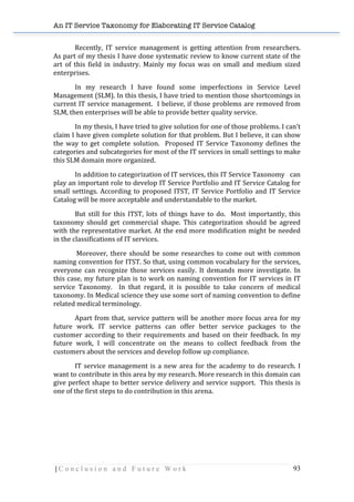 An IT Service Taxonomy for Elaborating IT Service Catalog
| C o n c l u s i o n a n d F u t u r e W o r k 93	
  
Recently,	
   IT	
   service	
   management	
   is	
   getting	
   attention	
   from	
   researchers.	
  	
  
As	
  part	
  of	
  my	
  thesis	
  I	
  have	
  done	
  systematic	
  review	
  to	
  know	
  current	
  state	
  of	
  the	
  
art	
   of	
   this	
   field	
   in	
   industry.	
   Mainly	
   my	
   focus	
   was	
   on	
   small	
   and	
   medium	
   sized	
  
enterprises.	
  	
  
In	
   my	
   research	
   I	
   have	
   found	
   some	
   imperfections	
   in	
   Service	
   Level	
  
Management	
  (SLM).	
  In	
  this	
  thesis,	
  I	
  have	
  tried	
  to	
  mention	
  those	
  shortcomings	
  in	
  
current	
  IT	
  service	
  management.	
  	
  I	
  believe,	
  if	
  those	
  problems	
  are	
  removed	
  from	
  
SLM,	
  then	
  enterprises	
  will	
  be	
  able	
  to	
  provide	
  better	
  quality	
  service.	
  
In	
  my	
  thesis,	
  I	
  have	
  tried	
  to	
  give	
  solution	
  for	
  one	
  of	
  those	
  problems.	
  I	
  can’t	
  
claim	
  I	
  have	
  given	
  complete	
  solution	
  for	
  that	
  problem.	
  But	
  I	
  believe,	
  it	
  can	
  show	
  
the	
   way	
   to	
   get	
   complete	
   solution.	
   	
   Proposed	
   IT	
   Service	
   Taxonomy	
   defines	
   the	
  
categories	
  and	
  subcategories	
  for	
  most	
  of	
  the	
  IT	
  services	
  in	
  small	
  settings	
  to	
  make	
  
this	
  SLM	
  domain	
  more	
  organized.	
  	
  
In	
  addition	
  to	
  categorization	
  of	
  IT	
  services,	
  this	
  IT	
  Service	
  Taxonomy	
  	
  	
  can	
  
play	
  an	
  important	
  role	
  to	
  develop	
  IT	
  Service	
  Portfolio	
  and	
  IT	
  Service	
  Catalog	
  for	
  
small	
  settings.	
  According	
  to	
  proposed	
  ITST,	
  IT	
  Service	
  Portfolio	
  and	
  IT	
  Service	
  
Catalog	
  will	
  be	
  more	
  acceptable	
  and	
  understandable	
  to	
  the	
  market.	
  	
  
But	
   still	
   for	
   this	
   ITST,	
   lots	
   of	
   things	
   have	
   to	
   do.	
   	
   Most	
   importantly,	
   this	
  
taxonomy	
   should	
   get	
   commercial	
   shape.	
   This	
   categorization	
   should	
   be	
   agreed	
  
with	
  the	
  representative	
  market.	
  At	
  the	
  end	
  more	
  modification	
  might	
  be	
  needed	
  
in	
  the	
  classifications	
  of	
  IT	
  services.	
  	
  	
  	
  	
  	
  
	
  Moreover,	
  there	
  should	
  be	
  some	
  researches	
  to	
  come	
  out	
  with	
  common	
  
naming	
  convention	
  for	
  ITST.	
  So	
  that,	
  using	
  common	
  vocabulary	
  for	
  the	
  services,	
  
everyone	
   can	
   recognize	
   those	
   services	
   easily.	
   It	
   demands	
   more	
   investigate.	
   In	
  
this	
  case,	
  my	
  future	
  plan	
  is	
  to	
  work	
  on	
  naming	
  convention	
  for	
  IT	
  services	
  in	
  IT	
  
service	
   Taxonomy.	
   	
   In	
   that	
   regard,	
   it	
   is	
   possible	
   to	
   take	
   concern	
   of	
   medical	
  
taxonomy.	
  In	
  Medical	
  science	
  they	
  use	
  some	
  sort	
  of	
  naming	
  convention	
  to	
  define	
  
related	
  medical	
  terminology.	
  	
  	
  
Apart	
  from	
  that,	
  service	
  pattern	
  will	
  be	
  another	
  more	
  focus	
  area	
  for	
  my	
  
future	
   work.	
   IT	
   service	
   patterns	
   can	
   offer	
   better	
   service	
   packages	
   to	
   the	
  
customer	
   according	
   to	
   their	
   requirements	
   and	
   based	
   on	
   their	
   feedback.	
   In	
   my	
  
future	
   work,	
   I	
   will	
   concentrate	
   on	
   the	
   means	
   to	
   collect	
   feedback	
   from	
   the	
  
customers	
  about	
  the	
  services	
  and	
  develop	
  follow	
  up	
  compliance.	
  	
  	
  
IT	
  service	
  management	
  is	
  a	
  new	
  area	
  for	
  the	
  academy	
  to	
  do	
  research.	
  I	
  
want	
  to	
  contribute	
  in	
  this	
  area	
  by	
  my	
  research.	
  More	
  research	
  in	
  this	
  domain	
  can	
  
give	
  perfect	
  shape	
  to	
  better	
  service	
  delivery	
  and	
  service	
  support.	
  	
  This	
  thesis	
  is	
  
one	
  of	
  the	
  first	
  steps	
  to	
  do	
  contribution	
  in	
  this	
  arena.	
  
	
  
	
  
	
  
	
  
 