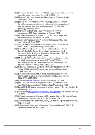98	
  
[23]	
  Directorio	
  Central	
  de	
  Empresa	
  DIRCE,	
  Empresas	
  españolas	
  (estrato	
  	
  
	
  	
  	
  	
  	
  	
  	
  	
  	
  de	
  asalariados	
  y	
  porcentaje	
  del	
  total)	
  DIRCE	
  2007.	
  	
  
[24]	
  Microsoft,	
  Microsoft	
  Operational	
  Framework,	
  Version	
  4.0,	
  MOF	
  	
  
	
  	
  	
  	
  	
  	
  	
  	
  	
  	
  Overview,	
  	
  2008	
  
[25]	
  Janssen	
  M.,	
  Feenstra	
  R.W.	
  2006.	
  From	
  Application	
  to	
  Service	
  	
  
	
  	
  	
  	
  	
  	
  	
  	
  	
  Portfolio	
  Management:	
  Concepts	
  and	
  practice.	
  In	
  Proceedings	
  of	
  	
  
	
  	
  	
  	
  	
  	
  	
  	
  	
  The	
  European	
  Conference	
  on	
  eGovernment	
  (ECEG)	
  2006,	
  	
  
	
  	
  	
  	
  	
  	
  	
  	
  	
  Marburg,	
  Germany.	
  2006	
  
[26]	
  Jeffrey,	
  M.	
  and	
  Leliveld,	
  I.	
  Best	
  Practices	
  in	
  IT	
  Portfolio	
  	
  
	
  	
  	
  	
  	
  	
  	
  	
  Management.	
  MIT	
  Sloan	
  Management	
  Review.	
  2004	
  	
  
[27]	
  Office	
  of	
  Government	
  Commerce,	
  ITIL:	
  Service	
  Strategy,	
  The	
  	
  
	
  	
  	
  	
  	
  	
  	
  	
  	
  Stationary	
  Office,	
  November	
  10,	
  2008	
  
[28]Cohen,	
  S,Service	
  Taxonomy	
  A	
  Common	
  Language	
  for	
  SOA	
  and	
  	
  
	
  	
  	
  	
  	
  	
  	
  	
  More,	
  Microsoft	
  Corp,	
  2007	
  
[29]	
  Tim,	
  M,	
  A	
  Web	
  Services	
  Taxonomy:	
  not	
  all	
  about	
  the	
  data.	
  v.1.1,	
  
	
  	
  	
  	
  	
  	
  	
  	
  	
  OCLC	
  Online	
  Computer	
  Library	
  Center,	
  2009	
  
[30]	
  Calvo-­‐Manzano	
  Jose,	
  Cuevas	
  Gonzalo,	
  Gómez	
  Gerzon,	
  Rabbi	
  	
  
	
  	
  	
  	
  	
  	
  	
  	
  	
  Forhad,	
  San	
  Feliu	
  Tomás,	
  Service	
  Level	
  Management	
  for	
  IT	
  	
  
	
  	
  	
  	
  	
  	
  	
  	
  	
  Services	
  in	
  Small	
  Settings:	
  A	
  Systematic	
  Review,	
  16th	
  EURO	
  SPI	
  	
  
	
  	
  	
  	
  	
  	
  	
  	
  	
  Conference,	
  September,	
  Spain,	
  2009	
  	
  	
  
[31]	
  Mathias	
  Sallé,Steve	
  Rosenthal;	
  Formulating	
  and	
  Implementing	
  	
  
	
  	
  	
  	
  	
  	
  	
  	
  	
  An	
  HP	
  IT	
  program	
  strategy	
  using	
  CobiT	
  and	
  HP	
  ITSM,	
  	
  
	
  	
  	
  	
  	
  	
  	
  	
  	
  Proceedings	
  of	
  the	
  38th	
  Hawaii	
  International	
  Conference	
  on	
  	
  
	
  	
  	
  	
  	
  	
  	
  	
  	
  System	
  Sciences	
  –	
  2005,	
  Hawaii,	
  USA,	
  2005	
  
[32]	
  Gabi	
  Dreo	
  Rodosek	
  ,	
  A	
  GENERIC	
  MODEL	
  FOR	
  IT	
  SERVICES	
  AND	
  	
  
	
  	
  	
  	
  	
  	
  	
  	
  	
  	
  SERVICE	
  MANAGEMENT,	
  Integrated	
  Network	
  Management	
  	
  
	
  	
  	
  	
  	
  	
  	
  	
  	
  	
  2003:	
  171-­‐184	
  
[33]	
  F.	
  Marimon,	
  Casadesús	
  M.,	
  Heras	
  I.	
  The	
  consultancy	
  in	
  Spain:	
  	
  
	
  	
  	
  	
  	
  	
  	
  	
  	
  Search	
  or	
  inculcation	
  of	
  principles?Universia	
  Business	
  Review,	
  	
  
	
  	
  	
  	
  	
  	
  	
  	
  	
  ISSN:	
  1698-­‐5117.	
  2006	
  
[34]	
  Available	
  at	
  www.bisk.com;	
  Retrieve	
  on	
  August	
  13,	
  2009	
  
[35]	
  J.W.	
  Croswell,	
  Research	
  Design	
  Qualitative,	
  Quantitative	
  and	
  	
  
	
  	
  	
  	
  	
  	
  	
  	
  Mixed	
  Method	
  Approaches,	
  2nd	
  Edition,	
  Sage	
  Publication,	
  2003	
  
[36]	
  Leopoldi,	
  R,	
  IT	
  Service	
  Management:	
  A	
  Description	
  of	
  Service	
  	
  Catalog,	
  RL	
  	
  
	
  	
  	
  	
  	
  	
  	
  	
  	
  Consulting,	
  2002	
  
[37]	
  Available	
  at	
  http://www.sei.cmu.edu/iprc/ipss.html.	
  Retrieve	
  on	
  January	
  	
  
	
  	
  	
  	
  	
  	
  	
  	
  11,	
  2009	
  
[38]	
  Office	
  of	
  Government	
  Commerce	
  ITIL:	
  Service	
  Strategy.	
  First	
  ed.	
  Office	
  of	
  	
  
	
  	
  	
  	
  	
  	
  	
  	
  	
  Government	
  Commerce,	
  ed.	
  O.G.C	
  TSO:	
  London.	
  2007	
  
[39]	
  Available	
  at	
  sei.cmu.edu/cmmi/tools/.../CMMI-­‐SVC-­‐Quick-­‐Reference-­‐v1-­‐2-­‐	
  
	
  	
  	
  	
  	
  	
  	
  	
  	
  02262009.pdf	
  
[40]	
  Guldentops	
  E,	
  Governing	
  Information	
  Technology	
  Through	
  COBIT,	
  IT	
  	
  
	
  	
  	
  	
  	
  	
  	
  	
  	
  Governance	
  Institute,	
  USA,	
  2004	
  	
  
	
  
 