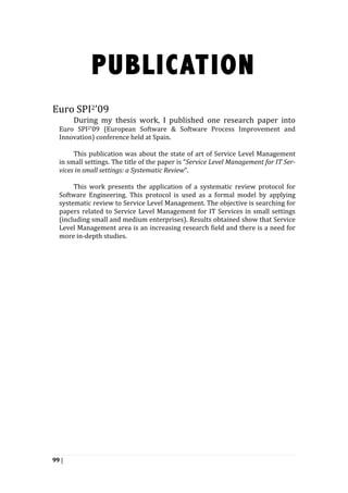 99 |
PUBLICATION
	
  
	
  
Euro	
  SPI2’09	
  
	
   	
   During	
   my	
   thesis	
   work,	
   I	
   published	
   one	
   research	
   paper	
   into	
  
Euro	
   SPI2’09	
   (European	
   Software	
   &	
   Software	
   Process	
   Improvement	
   and	
  
Innovation)	
  conference	
  held	
  at	
  Spain.	
  
	
   	
   	
  
This	
  publication	
  was	
  about	
  the	
  state	
  of	
  art	
  of	
  Service	
  Level	
  Management	
  
in	
  small	
  settings.	
  The	
  title	
  of	
  the	
  paper	
  is	
  “Service	
  Level	
  Management	
  for	
  IT	
  Ser-­	
  
vices	
  in	
  small	
  settings:	
  a	
  Systematic	
  Review”.	
  	
  	
  
	
   	
   	
  
This	
   work	
   presents	
   the	
   application	
   of	
   a	
   systematic	
   review	
   protocol	
   for	
  
Software	
   Engineering.	
   This	
   protocol	
   is	
   used	
   as	
   a	
   formal	
   model	
   by	
   applying	
  
systematic	
  review	
  to	
  Service	
  Level	
  Management.	
  The	
  objective	
  is	
  searching	
  for	
  
papers	
  related	
  to	
  Service	
  Level	
  Management	
  for	
  IT	
  Services	
  in	
  small	
  settings	
  
(including	
  small	
  and	
  medium	
  enterprises).	
  Results	
  obtained	
  show	
  that	
  Service	
  
Level	
  Management	
  area	
  is	
  an	
  increasing	
  research	
  field	
  and	
  there	
  is	
  a	
  need	
  for	
  
more	
  in-­‐depth	
  studies.	
  
	
  
 