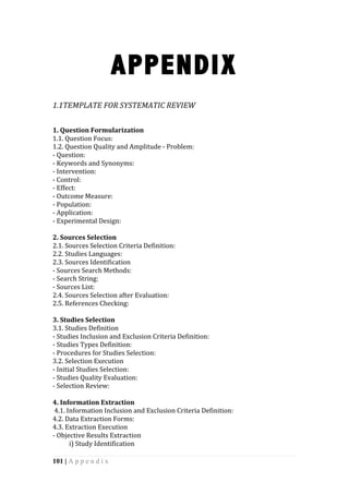 101 | A p p e n d i x
APPENDIX
	
  
1.1TEMPLATE	
  FOR	
  SYSTEMATIC	
  REVIEW	
  
	
   	
  
1.	
  Question	
  Formularization	
  	
  
1.1.	
  Question	
  Focus:	
  	
  
1.2.	
  Question	
  Quality	
  and	
  Amplitude	
  -­‐	
  Problem:	
  	
  
-­‐	
  Question:	
  	
  
-­‐	
  Keywords	
  and	
  Synonyms:	
  	
  
-­‐	
  Intervention:	
  	
  
-­‐	
  Control:	
  
-­‐	
  Effect:	
  	
  
-­‐	
  Outcome	
  Measure:	
  	
  
-­‐	
  Population:	
  	
  
-­‐	
  Application:	
  	
  
-­‐	
  Experimental	
  Design:	
  	
  
	
  
2.	
  Sources	
  Selection	
  	
  
2.1.	
  Sources	
  Selection	
  Criteria	
  Definition:	
  	
  
2.2.	
  Studies	
  Languages:	
  	
  
2.3.	
  Sources	
  Identification	
  
-­‐	
  Sources	
  Search	
  Methods:	
  	
  
-­‐	
  Search	
  String:	
  	
  
-­‐	
  Sources	
  List:	
  	
  
2.4.	
  Sources	
  Selection	
  after	
  Evaluation:	
  	
  
2.5.	
  References	
  Checking:	
  	
  
	
  
3.	
  Studies	
  Selection	
  
3.1.	
  Studies	
  Definition	
  
-­‐	
  Studies	
  Inclusion	
  and	
  Exclusion	
  Criteria	
  Definition:	
  	
  
-­‐	
  Studies	
  Types	
  Definition:	
  	
  
-­‐	
  Procedures	
  for	
  Studies	
  Selection:	
  	
  
3.2.	
  Selection	
  Execution	
  	
  
-­‐	
  Initial	
  Studies	
  Selection:	
  	
  
-­‐	
  Studies	
  Quality	
  Evaluation:	
  	
  
-­‐	
  Selection	
  Review:	
  	
  
	
  
4.	
  Information	
  Extraction	
  
	
  4.1.	
  Information	
  Inclusion	
  and	
  Exclusion	
  Criteria	
  Definition:	
  
4.2.	
  Data	
  Extraction	
  Forms:	
  	
  
4.3.	
  Extraction	
  Execution	
  
-­‐	
  Objective	
  Results	
  Extraction	
  
	
  	
   i)	
  Study	
  Identification	
  
 