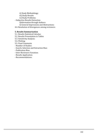 102	
  
	
   ii)	
  Study	
  Methodology:	
  	
  
	
   iii)	
  Study	
  Results	
  
	
   iv)	
  Study	
  Problems:	
  	
  
-­‐	
  Subjective	
  Results	
  Extraction	
  
	
   i)Information	
  through	
  Authors:	
  	
  
	
   ii)	
  General	
  Impressions	
  and	
  Abstractions:	
  	
  
4.4.	
  Resolution	
  of	
  divergences	
  among	
  reviewers:	
  
	
  
5.	
  Results	
  Summarization	
  
5.1.	
  Results	
  Statistical	
  Calculus:	
  
5.2.	
  Results	
  Presentation	
  in	
  Tables	
  
5.3.	
  Sensitivity	
  Analysis:	
  
5.4.	
  Plotting:	
  
5.5.	
  Final	
  Comments	
  
-­‐	
  Number	
  of	
  Studies:	
  	
  
-­‐	
  Search,	
  Selection	
  and	
  Extraction	
  Bias:	
  	
  
-­‐	
  Publication	
  Bias:	
  	
  
-­‐	
  Inter-­‐Reviewers	
  Variation:	
  	
  
-­‐	
  Results	
  Application:	
  	
  
-­‐	
  Recommendations:	
  	
  
	
  
	
  
	
  
	
  
	
  
	
  
	
  
 