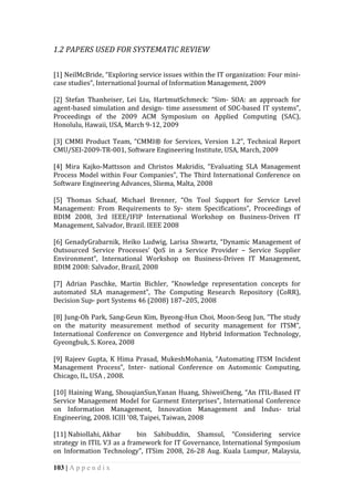 103 | A p p e n d i x
1.2	
  PAPERS	
  USED	
  FOR	
  SYSTEMATIC	
  REVIEW	
  
	
  
[1]	
  NeilMcBride,	
  “Exploring	
  service	
  issues	
  within	
  the	
  IT	
  organization:	
  Four	
  mini-­‐
case	
  studies”,	
  International	
  Journal	
  of	
  Information	
  Management,	
  2009	
  
	
  
[2]	
   Stefan	
   Thanheiser,	
   Lei	
   Liu,	
   HartmutSchmeck:	
   “Sim-­‐	
   SOA:	
   an	
   approach	
   for	
  
agent-­‐based	
  simulation	
  and	
  design-­‐	
  time	
  assessment	
  of	
  SOC-­‐based	
  IT	
  systems”,	
  
Proceedings	
   of	
   the	
   2009	
   ACM	
   Symposium	
   on	
   Applied	
   Computing	
   (SAC),	
  
Honolulu,	
  Hawaii,	
  USA,	
  March	
  9-­‐12,	
  2009	
  
	
  
[3]	
   CMMI	
   Product	
   Team,	
   “CMMI®	
   for	
   Services,	
   Version	
   1.2”,	
   Technical	
   Report	
  
CMU/SEI-­‐2009-­‐TR-­‐001,	
  Software	
  Engineering	
  Institute,	
  USA,	
  March,	
  2009	
  
	
  
[4]	
   Mira	
   Kajko-­‐Mattsson	
   and	
   Christos	
   Makridis,	
   “Evaluating	
   SLA	
   Management	
  
Process	
  Model	
  within	
  Four	
  Companies”,	
  The	
  Third	
  International	
  Conference	
  on	
  
Software	
  Engineering	
  Advances,	
  Sliema,	
  Malta,	
  2008	
  
	
  
[5]	
   Thomas	
   Schaaf,	
   Michael	
   Brenner,	
   “On	
   Tool	
   Support	
   for	
   Service	
   Level	
  
Management:	
   From	
   Requirements	
   to	
   Sy-­‐	
   stem	
   Specifications”,	
   Proceedings	
   of	
  
BDIM	
   2008,	
   3rd	
   IEEE/IFIP	
   International	
   Workshop	
   on	
   Business-­‐Driven	
   IT	
  
Management,	
  Salvador,	
  Brazil.	
  IEEE	
  2008	
  
	
  
[6]	
  GenadyGrabarnik,	
  Heiko	
  Ludwig,	
  Larisa	
  Shwartz,	
  “Dynamic	
  Management	
  of	
  
Outsourced	
   Service	
   Processes’	
   QoS	
   in	
   a	
   Service	
   Provider	
   –	
   Service	
   Supplier	
  
Environment”,	
   International	
   Workshop	
   on	
   Business-­‐Driven	
   IT	
   Management,	
  
BDIM	
  2008:	
  Salvador,	
  Brazil,	
  2008	
  
	
  
[7]	
   Adrian	
   Paschke,	
   Martin	
   Bichler,	
   “Knowledge	
   representation	
   concepts	
   for	
  
automated	
   SLA	
   management”,	
   The	
   Computing	
   Research	
   Repository	
   (CoRR),	
  
Decision	
  Sup-­‐	
  port	
  Systems	
  46	
  (2008)	
  187–205,	
  2008	
  
	
  
[8]	
  Jung-­‐Oh	
  Park,	
  Sang-­‐Geun	
  Kim,	
  Byeong-­‐Hun	
  Choi,	
  Moon-­‐Seog	
  Jun,	
  “The	
  study	
  
on	
   the	
   maturity	
   measurement	
   method	
   of	
   security	
   management	
   for	
   ITSM”,	
  
International	
   Conference	
   on	
   Convergence	
   and	
   Hybrid	
   Information	
   Technology,	
  
Gyeongbuk,	
  S.	
  Korea,	
  2008	
  
	
  
[9]	
  Rajeev	
  Gupta,	
  K	
  Hima	
  Prasad,	
  MukeshMohania,	
  “Automating	
  ITSM	
  Incident	
  
Management	
   Process”,	
   Inter-­‐	
   national	
   Conference	
   on	
   Automonic	
   Computing,	
  
Chicago,	
  IL,	
  USA	
  ,	
  2008.	
  
	
  
[10]	
  Haining	
  Wang,	
  ShouqianSun,Yanan	
  Huang,	
  ShiweiCheng,	
  “An	
  ITIL-­‐Based	
  IT	
  
Service	
  Management	
  Model	
  for	
  Garment	
  Enterprises”,	
  International	
  Conference	
  
on	
   Information	
   Management,	
   Innovation	
   Management	
   and	
   Indus-­‐	
   trial	
  
Engineering,	
  2008.	
  ICIII	
  '08,	
  Taipei,	
  Taiwan,	
  2008	
  
	
  
[11]	
  Nabiollahi,	
  Akbar	
   bin	
   Sahibuddin,	
   Shamsul,	
   “Considering	
   service	
  
strategy	
  in	
  ITIL	
  V3	
  as	
  a	
  framework	
  for	
  IT	
  Governance,	
  International	
  Symposium	
  
on	
   Information	
   Technology”,	
   ITSim	
   2008,	
   26-­‐28	
   Aug.	
   Kuala	
   Lumpur,	
   Malaysia,	
  
 