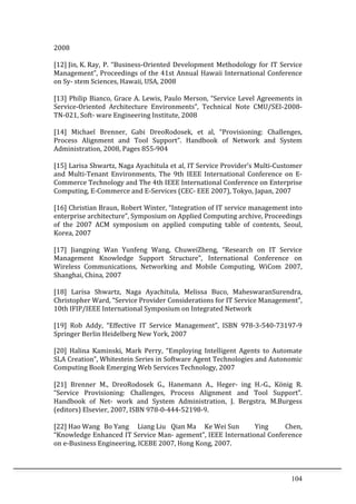 104	
  
2008	
  
	
  
[12]	
  Jin,	
  K.	
  Ray,	
  P.	
  “Business-­‐Oriented	
  Development	
  Methodology	
  for	
  IT	
  Service	
  
Management”,	
  Proceedings	
  of	
  the	
  41st	
  Annual	
  Hawaii	
  International	
  Conference	
  
on	
  Sy-­‐	
  stem	
  Sciences,	
  Hawaii,	
  USA,	
  2008	
  
	
  
[13]	
  Philip	
  Bianco,	
  Grace	
  A.	
  Lewis,	
  Paulo	
  Merson,	
  “Service	
  Level	
  Agreements	
  in	
  
Service-­‐Oriented	
   Architecture	
   Environments”,	
   Technical	
   Note	
   CMU/SEI-­‐2008-­‐
TN-­‐021,	
  Soft-­‐	
  ware	
  Engineering	
  Institute,	
  2008	
  
	
  
[14]	
   Michael	
   Brenner,	
   Gabi	
   DreoRodosek,	
   et	
   al,	
   “Provisioning:	
   Challenges,	
  
Process	
   Alignment	
   and	
   Tool	
   Support”.	
   Handbook	
   of	
   Network	
   and	
   System	
  
Administration,	
  2008,	
  Pages	
  855-­‐904	
  
	
  
[15]	
  Larisa	
  Shwartz,	
  Naga	
  Ayachitula	
  et	
  al,	
  IT	
  Service	
  Provider’s	
  Multi-­‐Customer	
  
and	
   Multi-­‐Tenant	
   Environments,	
   The	
   9th	
   IEEE	
   International	
   Conference	
   on	
   E-­‐
Commerce	
  Technology	
  and	
  The	
  4th	
  IEEE	
  International	
  Conference	
  on	
  Enterprise	
  
Computing,	
  E-­‐Commerce	
  and	
  E-­‐Services	
  (CEC-­‐	
  EEE	
  2007),	
  Tokyo,	
  Japan,	
  2007	
  
	
  
[16]	
  Christian	
  Braun,	
  Robert	
  Winter,	
  “Integration	
  of	
  IT	
  service	
  management	
  into	
  
enterprise	
  architecture”,	
  Symposium	
  on	
  Applied	
  Computing	
  archive,	
  Proceedings	
  
of	
   the	
   2007	
   ACM	
   symposium	
   on	
   applied	
   computing	
   table	
   of	
   contents,	
   Seoul,	
  
Korea,	
  2007	
  
	
  
[17]	
   Jiangping	
   Wan	
   Yunfeng	
   Wang,	
   ChuweiZheng,	
   “Research	
   on	
   IT	
   Service	
  
Management	
   Knowledge	
   Support	
   Structure”,	
   International	
   Conference	
   on	
  
Wireless	
   Communications,	
   Networking	
   and	
   Mobile	
   Computing,	
   WiCom	
   2007,	
  
Shanghai,	
  China,	
  2007	
  
	
  
[18]	
   Larisa	
   Shwartz,	
   Naga	
   Ayachitula,	
   Melissa	
   Buco,	
   MaheswaranSurendra,	
  
Christopher	
  Ward,	
  “Service	
  Provider	
  Considerations	
  for	
  IT	
  Service	
  Management”,	
  
10th	
  IFIP/IEEE	
  International	
  Symposium	
  on	
  Integrated	
  Network	
  
	
  
[19]	
   Rob	
   Addy,	
   “Effective	
   IT	
   Service	
   Management”,	
   ISBN	
   978-­‐3-­‐540-­‐73197-­‐9	
  
Springer	
  Berlin	
  Heidelberg	
  New	
  York,	
  2007	
  
	
  
[20]	
   Halina	
   Kaminski,	
   Mark	
   Perry,	
   “Employing	
   Intelligent	
   Agents	
   to	
   Automate	
  
SLA	
  Creation”,	
  Whitestein	
  Series	
  in	
  Software	
  Agent	
  Technologies	
  and	
  Autonomic	
  
Computing	
  Book	
  Emerging	
  Web	
  Services	
  Technology,	
  2007	
  
	
  
[21]	
   Brenner	
   M.,	
   DreoRodosek	
   G.,	
   Hanemann	
   A.,	
   Heger-­‐	
   ing	
   H.-­‐G.,	
   König	
   R.	
  
“Service	
   Provisioning:	
   Challenges,	
   Process	
   Alignment	
   and	
   Tool	
   Support”.	
  
Handbook	
   of	
   Net-­‐	
   work	
   and	
   System	
   Administration,	
   J.	
   Bergstra,	
   M.Burgess	
  
(editors)	
  Elsevier,	
  2007,	
  ISBN	
  978-­‐0-­‐444-­‐52198-­‐9.	
  
	
  
[22]	
  Hao	
  Wang	
   Bo	
  Yang	
   Liang	
  Liu	
   Qian	
  Ma	
   Ke	
  Wei	
  Sun	
   Ying	
   Chen,	
  
“Knowledge	
  Enhanced	
  IT	
  Service	
  Man-­‐	
  agement”,	
  IEEE	
  International	
  Conference	
  
on	
  e-­‐Business	
  Engineering,	
  ICEBE	
  2007,	
  Hong	
  Kong,	
  2007.	
  
	
  
 
