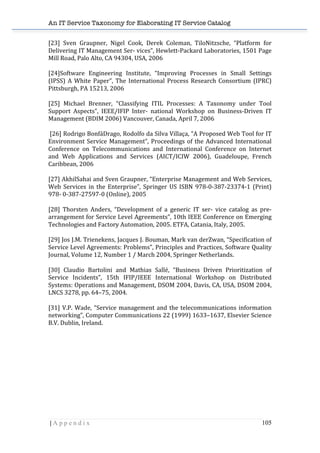 An IT Service Taxonomy for Elaborating IT Service Catalog
| A p p e n d i x 105	
  
[23]	
   Sven	
   Graupner,	
   Nigel	
   Cook,	
   Derek	
   Coleman,	
   TiloNitzsche,	
   “Platform	
   for	
  
Delivering	
  IT	
  Management	
  Ser-­‐	
  vices”,	
  Hewlett-­‐Packard	
  Laboratories,	
  1501	
  Page	
  
Mill	
  Road,	
  Palo	
  Alto,	
  CA	
  94304,	
  USA,	
  2006	
  
	
  
[24]Software	
   Engineering	
   Institute,	
   “Improving	
   Processes	
   in	
   Small	
   Settings	
  
(IPSS)	
  A	
  White	
  Paper”,	
  The	
  International	
  Process	
  Research	
  Consortium	
  (IPRC)	
  
Pittsburgh,	
  PA	
  15213,	
  2006	
  
	
  
[25]	
   Michael	
   Brenner,	
   “Classifying	
   ITIL	
   Processes:	
   A	
   Taxonomy	
   under	
   Tool	
  
Support	
   Aspects”,	
   IEEE/IFIP	
   Inter-­‐	
   national	
   Workshop	
   on	
   Business-­‐Driven	
   IT	
  
Management	
  (BDIM	
  2006)	
  Vancouver,	
  Canada,	
  April	
  7,	
  2006	
  
	
  
	
  [26]	
  Rodrigo	
  BonfáDrago,	
  Rodolfo	
  da	
  Silva	
  Villaça,	
  “A	
  Proposed	
  Web	
  Tool	
  for	
  IT	
  
Environment	
  Service	
  Management”,	
  Proceedings	
  of	
  the	
  Advanced	
  International	
  
Conference	
   on	
   Telecommunications	
   and	
   International	
   Conference	
   on	
   Internet	
  
and	
   Web	
   Applications	
   and	
   Services	
   (AICT/ICIW	
   2006),	
   Guadeloupe,	
   French	
  
Caribbean,	
  2006	
  
	
  
[27]	
  AkhilSahai	
  and	
  Sven	
  Graupner,	
  “Enterprise	
  Management	
  and	
  Web	
  Services,	
  
Web	
   Services	
   in	
   the	
   Enterprise”,	
   Springer	
   US	
   ISBN	
   978-­‐0-­‐387-­‐23374-­‐1	
   (Print)	
  
978-­‐	
  0-­‐387-­‐27597-­‐0	
  (Online),	
  2005	
  
	
  
[28]	
   Thorsten	
   Anders,	
   “Development	
   of	
   a	
   generic	
   IT	
   ser-­‐	
   vice	
   catalog	
   as	
   pre-­‐
arrangement	
  for	
  Service	
  Level	
  Agreements”,	
  10th	
  IEEE	
  Conference	
  on	
  Emerging	
  
Technologies	
  and	
  Factory	
  Automation,	
  2005.	
  ETFA,	
  Catania,	
  Italy,	
  2005.	
  
	
  
[29]	
  Jos	
  J.M.	
  Trienekens,	
  Jacques	
  J.	
  Bouman,	
  Mark	
  van	
  derZwan,	
  “Specification	
  of	
  
Service	
  Level	
  Agreements:	
  Problems”,	
  Principles	
  and	
  Practices,	
  Software	
  Quality	
  
Journal,	
  Volume	
  12,	
  Number	
  1	
  /	
  March	
  2004,	
  Springer	
  Netherlands.	
  
	
  
[30]	
   Claudio	
   Bartolini	
   and	
   Mathias	
   Sallé,	
   “Business	
   Driven	
   Prioritization	
   of	
  
Service	
   Incidents”,	
   15th	
   IFIP/IEEE	
   International	
   Workshop	
   on	
   Distributed	
  
Systems:	
  Operations	
  and	
  Management,	
  DSOM	
  2004,	
  Davis,	
  CA,	
  USA,	
  DSOM	
  2004,	
  
LNCS	
  3278,	
  pp.	
  64–75,	
  2004.	
  
	
  
[31]	
  V.P.	
  Wade,	
  “Service	
  management	
  and	
  the	
  telecommunications	
  information	
  
networking”,	
  Computer	
  Communications	
  22	
  (1999)	
  1633–1637,	
  Elsevier	
  Science	
  
B.V.	
  Dublin,	
  Ireland.	
  
	
  
	
  
	
  
	
  
	
  
	
  
	
  
	
  
	
  
 