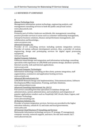 An IT Service Taxonomy for Elaborating IT Service Catalog
| A p p e n d i x 107	
  
1.3	
  REVIEWED	
  IT	
  COMPANIES	
  
	
  
A	
  
Abacus	
  Technology	
  Corp	
  	
  
Management	
  information	
  system	
  technology,	
  engineering	
  analysis,	
  and	
  
management	
  consulting	
  services	
  to	
  both	
  the	
  public	
  and	
  private	
  sector.	
  	
  
www.abacustech.com	
  	
  
Accenture	
  	
  
Formerly	
  part	
  of	
  Arthur	
  Andersen	
  worldwide,	
  this	
  management	
  consulting	
  
practice	
  provides	
  services	
  in	
  areas	
  such	
  as	
  customer	
  relationship	
  management,	
  
enterprise	
  business	
  solutions,	
  finance	
  and	
  performance	
  management,	
  and	
  
collaboration	
  and	
  knowledge...	
  	
  
www.accenture.com	
  	
  
Advanced	
  Concepts,	
  Inc.	
  
Provider	
   of	
   I.T.	
   consulting	
   services	
   including	
   systems	
   integration	
   services.	
  
Provider	
  of	
  custom	
  software	
  development	
  services.	
  Also,	
  a	
  provider	
  of	
  custom	
  
engineering,	
   design	
   and	
   prototyping	
   services	
   for	
   digital	
   signal	
   processing	
  
equipment.	
   Se...	
  	
  
www.aci-­‐hq.com	
  	
  
Applied	
  Computer	
  Solutions	
  	
  
California	
  based	
  design	
  and	
  integration	
  and	
  information	
  technology	
  consulting	
  
specialists	
  with	
  experience	
  in	
  LAN/WAN	
  and	
  systems	
  design,	
  database	
  systems,	
  
Internet	
  security,	
  web	
  and	
  Internet	
  applications.	
  	
  
www.acsacs.com	
  	
  
Advanced	
  Computer	
  Technologies	
  	
  
Information	
  technology	
  consulting	
  on	
  thin	
  client,	
  systems	
  integration,	
  staff	
  
augmentation,	
  ecommerce	
  and	
  application	
  hosting	
  services.	
  	
  
www.actweb.com	
  	
  
Advanced	
  Microelectronics	
  Inc	
  	
  
LAN/WAN	
  Network	
  Design	
  and	
  Implementation,	
  Telecommunications,	
  Software	
  
Development/Office	
  Automation,	
  Training,	
  and	
  Sales	
  Solutions.	
  	
  
www.advancedmicro.com	
  	
  
Advanced	
  Consulting	
  International,	
  Inc.	
  (A.C.I.)	
  	
  
Full-­‐service	
  consulting	
  firm	
  that	
  specializes	
  in	
  database	
  design	
  and	
  
administration,	
  system	
  administration,	
  and	
  installation	
  and	
  integration	
  of	
  
popular	
  applications	
  vendors	
  such	
  as	
  PeopleSoft,	
  SAP,	
  Oracle,	
  Baan,	
  Cognos,	
  and	
  
Platinum	
  Technology.	
  	
  
www.advconsulting.com	
  	
  
AE	
  Business	
  Solutions,	
  Inc.	
  	
  
Provider	
  of	
  system	
  integration	
  services.	
  Services	
  are	
  provided	
  to	
  the	
  higher	
  
education	
  industry,	
  schools	
  K-­‐12	
  and	
  state	
  and	
  local	
  governments.	
  	
  
www.aebs.com	
  	
  
All	
  Covered:	
  Small	
  Business	
  IT	
  Consulting	
  and	
  Services	
  	
  
Nationwide	
  information	
  technology	
  services.	
  IT	
  strategy,	
  IT	
  management,	
  
computer	
  security,	
  network	
  support,	
  and	
  more.	
  On-­‐site	
  and	
  remote	
  24/7.	
  	
  
www.allcovered.com	
  	
  
 