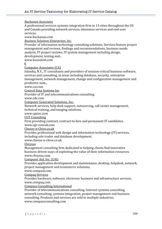An IT Service Taxonomy for Elaborating IT Service Catalog
| A p p e n d i x 109	
  
Buchanan	
  Associates	
  	
  
A	
  professional	
  services	
  systems	
  integration	
  firm	
  in	
  13	
  cities	
  throughout	
  the	
  US	
  
and	
  Canada	
  providing	
  network	
  services,	
  ebusiness	
  services	
  and	
  end-­‐user	
  
services.	
  	
  
www.buchanan.com	
  	
  
Business	
  Solutions	
  Enterprises,	
  Inc.	
  	
  
Provider	
  of	
  information	
  technology	
  consulting	
  solutions.	
  Services	
  feature	
  project	
  
management	
  and	
  reviews,	
  findings	
  and	
  recommendations,	
  business	
  needs	
  
analysis,	
  IT	
  project	
  reviews,	
  IT	
  system	
  management	
  including	
  design,	
  
development,	
  testing	
  and...	
  	
  
www.bussolent.com	
  	
  
C	
  
Computer	
  Associates	
  (CA)	
  	
  
Islandia,	
  N.Y.,	
  IT	
  consultants	
  and	
  providers	
  of	
  mission-­‐critical	
  business	
  software,	
  
services	
  and	
  consulting,	
  in	
  areas	
  including	
  database,	
  security,	
  enterprise	
  
management,	
  network	
  management,	
  change	
  and	
  configuration	
  management	
  and	
  
predictive	
  man...	
  	
  
www.cai.com	
  	
  
Control	
  Data	
  Systems	
  Inc	
  	
  
Provider	
  of	
  IT	
  and	
  telecommunications	
  consulting.	
  	
  
www.cdc.com	
  	
  
Computer	
  Generated	
  Solutions,	
  Inc.	
  	
  
Network	
  services,	
  help	
  desk	
  support,	
  outsourcing,	
  call	
  center	
  management,	
  
technical	
  training,	
  and	
  imaging	
  solutions.	
  	
  
www.cgsinc.com	
  	
  
CGT	
  Consulting	
  	
  
Firm	
  providing	
  contract,	
  contract-­‐to-­‐hire	
  and	
  permanent	
  IT	
  candidates.	
  	
  
www.cgt-­‐consult.com	
  	
  
Cheeze-­‐n-­‐Chive.co.uk	
  	
  
Provides	
  professional	
  web	
  design	
  and	
  information	
  technology	
  (IT)	
  services,	
  
including	
  sole	
  trader	
  and	
  database	
  development.	
  	
  
www.cheeze-­‐n-­‐chive.co.uk	
  	
  
Chryxus	
  	
  
Management	
  consulting	
  firm	
  dedicated	
  to	
  helping	
  clients	
  find	
  innovative	
  
business-­‐driven	
  ways	
  of	
  exploiting	
  the	
  value	
  of	
  their	
  information	
  resources.	
  	
  
www.chryxus.com	
  	
  
Computer	
  Aid,	
  Inc.	
  (CAI)	
  	
  
Provides	
  application	
  development	
  and	
  maintenance,	
  desktop,	
  helpdesk,	
  network,	
  
project	
  management	
  and	
  ecommerce	
  solutions.	
  	
  
www.compaid.com	
  	
  
Compaq	
  Services	
  	
  
Provides	
  hardware,	
  software,	
  electronic	
  business	
  and	
  infrastructure	
  services.	
  	
  
www.compaq.com	
  	
  
Compass	
  Consulting	
  International	
  	
  
Provider	
  of	
  telecommunications	
  consulting,	
  Internet	
  systems	
  consulting,	
  
network	
  consulting,	
  systems	
  integration,	
  project	
  management	
  and	
  business	
  
consulting.	
  Products	
  and	
  services	
  are	
  sold	
  to	
  multiple	
  industries.	
  	
  
www.compassconsulting.com	
  	
  
 