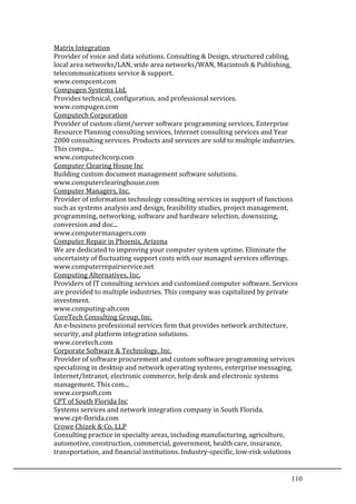 110	
  
Matrix	
  Integration	
  	
  
Provider	
  of	
  voice	
  and	
  data	
  solutions.	
  Consulting	
  &	
  Design,	
  structured	
  cabling,	
  
local	
  area	
  networks/LAN,	
  wide	
  area	
  networks/WAN,	
  Macintosh	
  &	
  Publishing,	
  
telecommunications	
  service	
  &	
  support.	
  	
  
www.compcent.com	
  	
  
Compugen	
  Systems	
  Ltd.	
  	
  
Provides	
  technical,	
  configuration,	
  and	
  professional	
  services.	
  	
  
www.compugen.com	
  	
  
Computech	
  Corporation	
  	
  
Provider	
  of	
  custom	
  client/server	
  software	
  programming	
  services,	
  Enterprise	
  
Resource	
  Planning	
  consulting	
  services,	
  Internet	
  consulting	
  services	
  and	
  Year	
  
2000	
  consulting	
  services.	
  Products	
  and	
  services	
  are	
  sold	
  to	
  multiple	
  industries.	
  
This	
  compa...	
  	
  
www.computechcorp.com	
  	
  
Computer	
  Clearing	
  House	
  Inc	
  	
  
Building	
  custom	
  document	
  management	
  software	
  solutions.	
  	
  
www.computerclearinghouse.com	
  	
  
Computer	
  Managers,	
  Inc.	
  	
  
Provider	
  of	
  information	
  technology	
  consulting	
  services	
  in	
  support	
  of	
  functions	
  
such	
  as	
  systems	
  analysis	
  and	
  design,	
  feasibility	
  studies,	
  project	
  management,	
  
programming,	
  networking,	
  software	
  and	
  hardware	
  selection,	
  downsizing,	
  
conversion	
  and	
  doc...	
  	
  
www.computermanagers.com	
  	
  
Computer	
  Repair	
  in	
  Phoenix,	
  Arizona	
  	
  
We	
  are	
  dedicated	
  to	
  improving	
  your	
  computer	
  system	
  uptime.	
  Eliminate	
  the	
  
uncertainty	
  of	
  fluctuating	
  support	
  costs	
  with	
  our	
  managed	
  services	
  offerings.	
  	
  
www.computerrepairservice.net	
  	
  
Computing	
  Alternatives,	
  Inc.	
  	
  
Providers	
  of	
  IT	
  consulting	
  services	
  and	
  customized	
  computer	
  software.	
  Services	
  
are	
  provided	
  to	
  multiple	
  industries.	
  This	
  company	
  was	
  capitalized	
  by	
  private	
  
investment.	
  	
  
www.computing-­‐alt.com	
  	
  
CoreTech	
  Consulting	
  Group,	
  Inc.	
  	
  
An	
  e-­‐business	
  professional	
  services	
  firm	
  that	
  provides	
  network	
  architecture,	
  
security,	
  and	
  platform	
  integration	
  solutions.	
  	
  
www.coretech.com	
  	
  
Corporate	
  Software	
  &	
  Technology,	
  Inc.	
  	
  
Provider	
  of	
  software	
  procurement	
  and	
  custom	
  software	
  programming	
  services	
  
specializing	
  in	
  desktop	
  and	
  network	
  operating	
  systems,	
  enterprise	
  messaging,	
  
Internet/Intranet,	
  electronic	
  commerce,	
  help	
  desk	
  and	
  electronic	
  systems	
  
management.	
  This	
  com...	
  	
  
www.corpsoft.com	
  	
  
CPT	
  of	
  South	
  Florida	
  Inc	
  	
  
Systems	
  services	
  and	
  network	
  integration	
  company	
  in	
  South	
  Florida.	
  	
  
www.cpt-­‐florida.com	
  	
  
Crowe	
  Chizek	
  &	
  Co.	
  LLP	
  	
  
Consulting	
  practice	
  in	
  specialty	
  areas,	
  including	
  manufacturing,	
  agriculture,	
  
automotive,	
  construction,	
  commercial,	
  government,	
  health	
  care,	
  insurance,	
  
transportation,	
  and	
  financial	
  institutions.	
  Industry-­‐specific,	
  low-­‐risk	
  solutions	
  
 