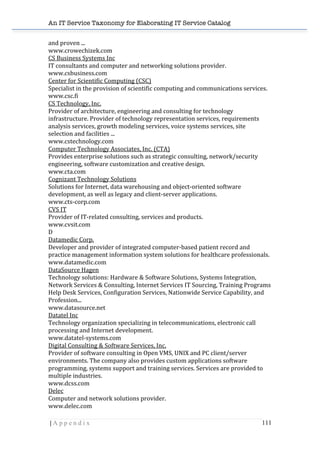 An IT Service Taxonomy for Elaborating IT Service Catalog
| A p p e n d i x 111	
  
and	
  proven	
  ...	
  	
  
www.crowechizek.com	
  	
  
CS	
  Business	
  Systems	
  Inc	
  	
  
IT	
  consultants	
  and	
  computer	
  and	
  networking	
  solutions	
  provider.	
  	
  
www.csbusiness.com	
  	
  
Center	
  for	
  Scientific	
  Computing	
  (CSC)	
  	
  
Specialist	
  in	
  the	
  provision	
  of	
  scientific	
  computing	
  and	
  communications	
  services.	
  	
  
www.csc.fi	
  	
  
CS	
  Technology,	
  Inc.	
  	
  
Provider	
  of	
  architecture,	
  engineering	
  and	
  consulting	
  for	
  technology	
  
infrastructure.	
  Provider	
  of	
  technology	
  representation	
  services,	
  requirements	
  
analysis	
  services,	
  growth	
  modeling	
  services,	
  voice	
  systems	
  services,	
  site	
  
selection	
  and	
  facilities	
  ...	
  	
  
www.cstechnology.com	
  	
  
Computer	
  Technology	
  Associates,	
  Inc.	
  (CTA)	
  	
  
Provides	
  enterprise	
  solutions	
  such	
  as	
  strategic	
  consulting,	
  network/security	
  
engineering,	
  software	
  customization	
  and	
  creative	
  design.	
  	
  
www.cta.com	
  	
  
Cognizant	
  Technology	
  Solutions	
  	
  
Solutions	
  for	
  Internet,	
  data	
  warehousing	
  and	
  object-­‐oriented	
  software	
  
development,	
  as	
  well	
  as	
  legacy	
  and	
  client-­‐server	
  applications.	
  	
  
www.cts-­‐corp.com	
  	
  
CVS	
  IT	
  	
  
Provider	
  of	
  IT-­‐related	
  consulting,	
  services	
  and	
  products.	
  	
  
www.cvsit.com	
  	
  
D	
  
Datamedic	
  Corp.	
  	
  
Developer	
  and	
  provider	
  of	
  integrated	
  computer-­‐based	
  patient	
  record	
  and	
  
practice	
  management	
  information	
  system	
  solutions	
  for	
  healthcare	
  professionals.	
  	
  
www.datamedic.com	
  	
  
DataSource	
  Hagen	
  	
  
Technology	
  solutions:	
  Hardware	
  &	
  Software	
  Solutions,	
  Systems	
  Integration,	
  
Network	
  Services	
  &	
  Consulting,	
  Internet	
  Services	
  IT	
  Sourcing,	
  Training	
  Programs	
  
Help	
  Desk	
  Services,	
  Configuration	
  Services,	
  Nationwide	
  Service	
  Capability,	
  and	
  
Profession...	
  	
  
www.datasource.net	
  	
  
Datatel	
  Inc	
  	
  
Technology	
  organization	
  specializing	
  in	
  telecommunications,	
  electronic	
  call	
  
processing	
  and	
  Internet	
  development.	
  	
  
www.datatel-­‐systems.com	
  	
  
Digital	
  Consulting	
  &	
  Software	
  Services,	
  Inc.	
  	
  
Provider	
  of	
  software	
  consulting	
  in	
  Open	
  VMS,	
  UNIX	
  and	
  PC	
  client/server	
  
environments.	
  The	
  company	
  also	
  provides	
  custom	
  applications	
  software	
  
programming,	
  systems	
  support	
  and	
  training	
  services.	
  Services	
  are	
  provided	
  to	
  
multiple	
  industries.	
  	
  
www.dcss.com	
  	
  
Delec	
  	
  
Computer	
  and	
  network	
  solutions	
  provider.	
  	
  
www.delec.com	
  	
  
 
