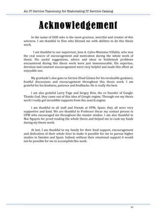 An IT Service Taxonomy for Elaborating IT Service Catalog
xi	
  
Acknowledgement
	
   In	
  the	
  name	
  of	
  GOD	
  who	
  is	
  the	
  most	
  gracious,	
  merciful	
  and	
  creator	
  of	
  this	
  
universe.	
  I	
  am	
  thankful	
  to	
  Him	
  who	
  blessed	
  me	
  with	
  abilities	
  to	
  do	
  this	
  thesis	
  
work.	
  
	
  
	
   I	
  am	
  thankful	
  to	
  our	
  supervisor,	
  Jose	
  A.	
  Calvo-­‐Manzano	
  Villalón,	
  who	
  was	
  
the	
   real	
   source	
   of	
   encouragement	
   and	
   motivation	
   during	
   the	
   whole	
   work	
   of	
  
thesis.	
   His	
   useful	
   suggestions,	
   advice	
   and	
   ideas	
   to	
   bottleneck	
   problems	
  
encountered	
   during	
   this	
   thesis	
   work	
   were	
   just	
   immensurable.	
   His	
   expertise,	
  
devotion	
  and	
  constant	
  encouragement	
  were	
  very	
  helpful	
  and	
  made	
  this	
  effort	
  an	
  
enjoyable	
  one.	
  
	
  
	
   My	
  gratitude’s	
  also	
  goes	
  to	
  Gerzon	
  Eliud	
  Gómez	
  for	
  his	
  invaluable	
  guidance,	
  
fruitful	
   discussions	
   and	
   encouragement	
   throughout	
   this	
   thesis	
   work.	
   I	
   am	
  
grateful	
  for	
  his	
  kindness,	
  patience	
  and	
  feedbacks.	
  He	
  is	
  really	
  the	
  best.	
  
	
   	
  
	
   I	
   am	
   also	
   grateful	
   Larry	
   Page	
   and	
   Sergey	
   Brin,	
   the	
   co	
   founder	
   of	
   Google.	
  
Thanks	
  God,	
  they	
  came	
  out	
  of	
  this	
  idea	
  of	
  Google	
  engine.	
  Through	
  out	
  my	
  thesis	
  
work	
  I	
  really	
  got	
  incredible	
  supports	
  from	
  this	
  search	
  engine.	
  	
  	
  
	
  
	
   I	
   am	
   thankful	
   to	
   all	
   staff	
   and	
   friends	
   at	
   UPM,	
   Spain;	
   they	
   all	
   were	
   very	
  
supportive	
  and	
  kind.	
  We	
  are	
  thankful	
  to	
  Professor	
  Oscar	
  my	
  contact	
  person	
  in	
  
UPM	
  who	
  encouraged	
  me	
  throughout	
  the	
  master	
  studies.	
  I	
  am	
  also	
  thankful	
  to	
  
Mai	
  Nguyen	
  for	
  proof	
  reading	
  the	
  whole	
  thesis	
  and	
  helped	
  me	
  to	
  cook	
  my	
  foods	
  
during	
  my	
  thesis	
  work.	
  	
  
	
  
	
   At	
  last,	
  I	
  am	
  thankful	
  to	
  my	
  family	
  for	
  their	
  kind	
  support,	
  encouragement	
  
and	
  dedication	
  of	
  their	
  whole	
  lives	
  to	
  make	
  it	
  possible	
  for	
  me	
  to	
  pursue	
  higher	
  
studies	
  in	
  Sweden	
  and	
  Spain.	
  Indeed,	
  without	
  their	
  emotional	
  support	
  it	
  would	
  
not	
  be	
  possible	
  for	
  me	
  to	
  accomplish	
  this	
  work.	
  
	
  
 