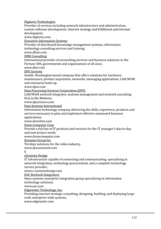 112	
  
Digitaris	
  Technologies	
  	
  
Provider	
  of	
  services	
  including	
  network	
  infrastructure	
  and	
  administration,	
  
custom	
  software	
  development,	
  Internet	
  strategy	
  and	
  fulfillment	
  and	
  intranet	
  
development.	
  	
  
www.digitaris.com	
  	
  
Executive	
  Information	
  Systems	
  	
  
Provider	
  of	
  distributed	
  knowledge	
  management	
  systems,	
  information	
  
technology	
  consulting	
  services	
  and	
  training.	
  	
  
www.dkms.com	
  	
  
DMR	
  Consulting	
  	
  
International	
  provider	
  of	
  econsulting	
  services	
  and	
  business	
  solutions	
  to	
  the	
  
Fortune	
  500,	
  governments	
  and	
  organizations	
  of	
  all	
  sizes.	
  	
  
www.dmr.com	
  	
  
DPE	
  Systems	
  	
  
Seattle,	
  Washington	
  based	
  company	
  that	
  offers	
  solutions	
  for	
  hardware	
  
maintenance,	
  product	
  acquisition,	
  networks,	
  messaging	
  applications,	
  LAN/WAN	
  
and	
  enterprise	
  back-­‐up.	
  	
  
www.dpes.com	
  	
  
Data	
  Processing	
  Sciences	
  Corporation	
  (DPS)	
  	
  
LAN/WAN	
  network	
  integrator,	
  systems	
  management	
  and	
  network	
  consulting	
  
firm	
  in	
  the	
  Midwest.	
  	
  
www.dpsciences.com	
  	
  
Data	
  Systems	
  International	
  	
  
Information	
  technology	
  company	
  delivering	
  the	
  skills,	
  experience,	
  products	
  and	
  
services	
  necessary	
  to	
  plan	
  and	
  implement	
  effective	
  automated	
  business	
  
applications.	
  	
  
www.dsionline.com	
  	
  
Dunn	
  Computer	
  Corp	
  	
  
Provide	
  a	
  full	
  line	
  of	
  IT	
  products	
  and	
  services	
  for	
  the	
  IT	
  manager's	
  day-­‐to-­‐day	
  
and	
  new	
  project	
  needs.	
  	
  
www.dunncomputer.com	
  	
  
Dynamix	
  Group	
  Inc	
  	
  
Turnkey	
  solutions	
  for	
  the	
  video	
  industry.	
  	
  
www.dynamixweb.com	
  	
  
E	
  
eSystems	
  Design	
  	
  
IT	
  infrastructure	
  capable	
  of	
  connecting	
  and	
  communicating.	
  specializing	
  in	
  
network	
  integration,	
  technology	
  procurement,	
  and	
  a	
  complete	
  technology	
  
service	
  provider.	
  	
  
www.e-­‐systemsdesign.com	
  	
  
EAC	
  Network	
  Integrators	
  	
  
Open	
  systems	
  enterprise	
  integration	
  group	
  specializing	
  in	
  information	
  
technology	
  solutions.	
  	
  
www.eac.com	
  	
  
Edgewater	
  Technology,	
  Inc.	
  	
  
Providing	
  internet	
  strategic	
  consulting,	
  designing,	
  building,	
  and	
  deploying	
  large-­‐
scale	
  enterprise-­‐wide	
  systems.	
  	
  
www.edgewater.com	
  	
  
 
