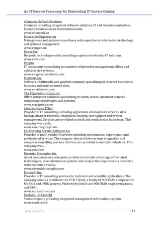 An IT Service Taxonomy for Elaborating IT Service Catalog
| A p p e n d i x 113	
  
eDynamic	
  Softech	
  Solutions	
  	
  
Company	
  providing	
  integrated	
  software	
  solutions,	
  IT	
  and	
  telecommunications	
  
human	
  resources	
  on	
  an	
  international	
  scale.	
  	
  
www.edynamic.ca	
  	
  
Enterprise	
  Engineering	
  	
  
Management	
  and	
  systems	
  consultancy	
  with	
  expertise	
  in	
  information	
  technology	
  
and	
  systems	
  management.	
  	
  
www.eeng.co.uk	
  	
  
Emtec	
  Inc	
  	
  
Network	
  technologies	
  with	
  consulting	
  expertise	
  to	
  develop	
  IT	
  solutions.	
  	
  
www.emtc.com	
  	
  
Enigma	
  	
  
IT	
  consultants	
  specializing	
  in	
  customer	
  relationship	
  management,	
  billing	
  and	
  
sales/service	
  systems.	
  	
  
www.enigmaconsultants.com	
  	
  
Envision,	
  Inc.	
  	
  
Software,	
  multimedia	
  and	
  graphics	
  company	
  specializing	
  in	
  Internet	
  business	
  to	
  
business	
  and	
  entertainment	
  sites.	
  	
  
www.envision-­‐inc.com	
  	
  
The	
  Ergonomic	
  Group,	
  Inc.	
  	
  
Offers	
  computer	
  solutions	
  specializing	
  in	
  client/server,	
  advanced	
  network	
  
computing	
  technologies,	
  and	
  systems.	
  	
  
www.ergogroup.com	
  	
  
eSource	
  Group	
  (The)	
  	
  
Provider	
  of	
  IT	
  consulting,	
  including	
  application	
  development	
  services,	
  data	
  
backup,	
  disaster	
  recovery,	
  integration,	
  hosting,	
  tech	
  support	
  and	
  project	
  
management.	
  Services	
  are	
  provided	
  to	
  small	
  and	
  medium	
  size	
  businesses.	
  This	
  
company	
  was	
  capit...	
  	
  
www.esourcegroup.com	
  	
  
Enterprising	
  Service	
  Solutions	
  Co.	
  	
  
Provider	
  of	
  multi	
  vendor	
  II	
  services	
  including	
  maintenance,	
  depot	
  repair	
  and	
  
professional	
  services.	
  The	
  company	
  also	
  provides	
  systems	
  integration	
  and	
  
computer	
  consulting	
  services.	
  Services	
  are	
  provided	
  to	
  multiple	
  industries.	
  This	
  
company	
  was...	
  	
  
www.essc.com	
  	
  
Essential	
  Strategies,	
  Inc.	
  	
  
Assist	
  companies	
  use	
  enterprise	
  architecture	
  to	
  take	
  advantage	
  of	
  the	
  latest	
  
technologies,	
  plan	
  information	
  systems	
  and	
  analyze	
  the	
  requirements	
  needed	
  to	
  
make	
  systems	
  a	
  reality.	
  	
  
www.essentialstrategies.com	
  	
  
Eurosoft,	
  Inc.	
  	
  
Provider	
  of	
  IT	
  consulting	
  services	
  for	
  technical	
  and	
  scientific	
  applications.	
  The	
  
company	
  also	
  is	
  a	
  distributor	
  for	
  FTN	
  77(tm),	
  a	
  family	
  of	
  FORTRAN	
  compilers	
  for	
  
MS-­‐DOS	
  and	
  UNIX	
  systems;	
  PluFort(tm)	
  which	
  are	
  FORTRAN	
  engineering	
  tools;	
  
and	
  GKS-­‐...	
  	
  
www.eurosoft-­‐inc.com	
  	
  
Evolutec	
  (in	
  French)	
  	
  
Swiss	
  company	
  providing	
  integrated	
  management	
  information	
  systems.	
  	
  
www.evolutec.ch	
  	
  
 