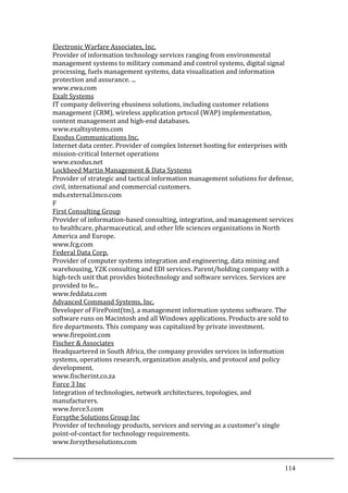 114	
  
Electronic	
  Warfare	
  Associates,	
  Inc.	
  	
  
Provider	
  of	
  information	
  technology	
  services	
  ranging	
  from	
  environmental	
  
management	
  systems	
  to	
  military	
  command	
  and	
  control	
  systems,	
  digital	
  signal	
  
processing,	
  fuels	
  management	
  systems,	
  data	
  visualization	
  and	
  information	
  
protection	
  and	
  assurance.	
  ...	
  	
  
www.ewa.com	
  	
  
Exalt	
  Systems	
  	
  
IT	
  company	
  delivering	
  ebusiness	
  solutions,	
  including	
  customer	
  relations	
  
management	
  (CRM),	
  wireless	
  application	
  prtocol	
  (WAP)	
  implementation,	
  
content	
  management	
  and	
  high-­‐end	
  databases.	
  	
  
www.exaltsystems.com	
  	
  
Exodus	
  Communications	
  Inc.	
  	
  
Internet	
  data	
  center.	
  Provider	
  of	
  complex	
  Internet	
  hosting	
  for	
  enterprises	
  with	
  
mission-­‐critical	
  Internet	
  operations	
  	
  
www.exodus.net	
  	
  
Lockheed	
  Martin	
  Management	
  &	
  Data	
  Systems	
  	
  
Provider	
  of	
  strategic	
  and	
  tactical	
  information	
  management	
  solutions	
  for	
  defense,	
  
civil,	
  international	
  and	
  commercial	
  customers.	
  	
  
mds.external.lmco.com	
  	
  
F	
  
First	
  Consulting	
  Group	
  	
  
Provider	
  of	
  information-­‐based	
  consulting,	
  integration,	
  and	
  management	
  services	
  
to	
  healthcare,	
  pharmaceutical,	
  and	
  other	
  life	
  sciences	
  organizations	
  in	
  North	
  
America	
  and	
  Europe.	
  	
  
www.fcg.com	
  	
  
Federal	
  Data	
  Corp.	
  	
  
Provider	
  of	
  computer	
  systems	
  integration	
  and	
  engineering,	
  data	
  mining	
  and	
  
warehousing,	
  Y2K	
  consulting	
  and	
  EDI	
  services.	
  Parent/holding	
  company	
  with	
  a	
  
high-­‐tech	
  unit	
  that	
  provides	
  biotechnology	
  and	
  software	
  services.	
  Services	
  are	
  
provided	
  to	
  fe...	
  	
  
www.feddata.com	
  	
  
Advanced	
  Command	
  Systems,	
  Inc.	
  	
  
Developer	
  of	
  FirePoint(tm),	
  a	
  management	
  information	
  systems	
  software.	
  The	
  
software	
  runs	
  on	
  Macintosh	
  and	
  all	
  Windows	
  applications.	
  Products	
  are	
  sold	
  to	
  
fire	
  departments.	
  This	
  company	
  was	
  capitalized	
  by	
  private	
  investment.	
  	
  
www.firepoint.com	
  	
  
Fischer	
  &	
  Associates	
  	
  
Headquartered	
  in	
  South	
  Africa,	
  the	
  company	
  provides	
  services	
  in	
  information	
  
systems,	
  operations	
  research,	
  organization	
  analysis,	
  and	
  protocol	
  and	
  policy	
  
development.	
  	
  
www.fischerint.co.za	
  	
  
Force	
  3	
  Inc	
  	
  
Integration	
  of	
  technologies,	
  network	
  architectures,	
  topologies,	
  and	
  
manufacturers.	
  	
  
www.force3.com	
  	
  
Forsythe	
  Solutions	
  Group	
  Inc	
  	
  
Provider	
  of	
  technology	
  products,	
  services	
  and	
  serving	
  as	
  a	
  customer's	
  single	
  
point-­‐of-­‐contact	
  for	
  technology	
  requirements.	
  	
  
www.forsythesolutions.com	
  	
  
 
