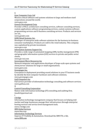 An IT Service Taxonomy for Elaborating IT Service Catalog
| A p p e n d i x 115	
  
G	
  
Geac	
  Computer	
  Corp.	
  Ltd	
  	
  
Mission	
  critical	
  software	
  and	
  systems	
  solutions	
  to	
  large	
  and	
  medium	
  sized	
  
corporations	
  around	
  the	
  world.	
  	
  
www.geac.com	
  	
  
Genesis	
  Development	
  Corp.	
  	
  
Provider	
  of	
  M.I.S.	
  architecture	
  consulting	
  services,	
  software	
  consulting	
  services,	
  
custom	
  applications	
  software	
  programming	
  services,	
  custom	
  systems	
  software	
  
programming	
  services	
  and	
  E-­‐business	
  consulting	
  services.	
  Products	
  and	
  services	
  
are	
  sol...	
  	
  
www.gendev.com	
  	
  
GERS	
  Retail	
  Systems,	
  Inc.	
  	
  
Developer	
  of	
  enterprise-­‐wide	
  software	
  solutions	
  for	
  the	
  business-­‐to-­‐business	
  
consumer	
  marketplace.	
  Products	
  are	
  sold	
  to	
  the	
  retail	
  industry.	
  This	
  company	
  
was	
  capitalized	
  by	
  private	
  investment.	
  	
  
www.gers.com	
  	
  
Information	
  Systems	
  Support	
  Inc.	
  	
  
Provides	
  a	
  wide	
  range	
  of	
  automated	
  mapping	
  (AM),	
  facility	
  management	
  (FM)	
  
and	
  geographic	
  information	
  system	
  (GIS)	
  services	
  to	
  private	
  and	
  public	
  sector	
  
clients.	
  	
  
www.gis-­‐issi.com	
  	
  
Government	
  Micro	
  Resources	
  Inc	
  	
  
Network	
  integrator	
  and	
  applications	
  developer	
  of	
  large-­‐scale	
  open	
  systems	
  and	
  
client/server	
  solutions	
  for	
  large	
  or	
  small	
  organizations.	
  	
  
www.gmri.com	
  	
  
Greenpages	
  Inc.	
  	
  
Conception	
  to	
  deployment	
  providing	
  sound	
  solutions	
  to	
  your	
  IT	
  business	
  needs	
  
by	
  identify	
  the	
  best	
  computer	
  hardware	
  and	
  software	
  solutions.	
  	
  
www.greenpages.com	
  	
  
Gulf	
  Computers	
  Inc	
  	
  
Full	
  service	
  provider	
  of	
  information	
  technology	
  consulting	
  and	
  software	
  services.	
  	
  
www.gulfusa.com	
  	
  
H	
  
Control	
  Consulting	
  Corporation	
  	
  
Nation-­‐wide	
  information	
  technology	
  (IT)	
  consulting	
  and	
  auditing	
  firm.	
  	
  
itaudit.hypermart.net	
  	
  
I	
  
i-­‐bridge	
  	
  
Information	
  technology	
  management	
  company	
  that	
  focuses	
  on	
  helping	
  mid-­‐
market	
  and	
  large	
  businesses	
  manage	
  their	
  infrastructure	
  through	
  enterprise	
  
hosting	
  services	
  and	
  service	
  level	
  management	
  tools.	
  	
  
www.i-­‐bridge.com	
  	
  
IBM	
  Global	
  Services	
  	
  
www.ibm.com	
  	
  
Information	
  Technology	
  Services	
  	
  
Improve	
  IT	
  Visibility	
  &	
  Automation.	
  Download	
  the	
  IBM	
  ITIL	
  e-­‐Kit.	
  	
  
www.IBM.com	
  	
  
 