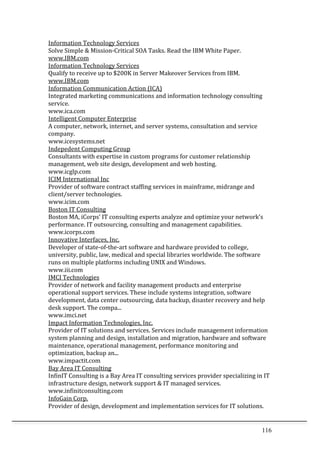 116	
  
Information	
  Technology	
  Services	
  	
  
Solve	
  Simple	
  &	
  Mission-­‐Critical	
  SOA	
  Tasks.	
  Read	
  the	
  IBM	
  White	
  Paper.	
  	
  
www.IBM.com	
  	
  
Information	
  Technology	
  Services	
  	
  
Qualify	
  to	
  receive	
  up	
  to	
  $200K	
  in	
  Server	
  Makeover	
  Services	
  from	
  IBM.	
  	
  
www.IBM.com	
  	
  
Information	
  Communication	
  Action	
  (ICA)	
  	
  
Integrated	
  marketing	
  communications	
  and	
  information	
  technology	
  consulting	
  
service.	
  	
  
www.ica.com	
  	
  
Intelligent	
  Computer	
  Enterprise	
  	
  
A	
  computer,	
  network,	
  internet,	
  and	
  server	
  systems,	
  consultation	
  and	
  service	
  
company.	
  	
  
www.icesystems.net	
  	
  
Indepedent	
  Computing	
  Group	
  	
  
Consultants	
  with	
  expertise	
  in	
  custom	
  programs	
  for	
  customer	
  relationship	
  
management,	
  web	
  site	
  design,	
  development	
  and	
  web	
  hosting.	
  	
  
www.icglp.com	
  	
  
ICIM	
  International	
  Inc	
  	
  
Provider	
  of	
  software	
  contract	
  staffing	
  services	
  in	
  mainframe,	
  midrange	
  and	
  
client/server	
  technologies.	
  	
  
www.icim.com	
  	
  
Boston	
  IT	
  Consulting	
  	
  
Boston	
  MA,	
  iCorps’	
  IT	
  consulting	
  experts	
  analyze	
  and	
  optimize	
  your	
  network's	
  
performance.	
  IT	
  outsourcing,	
  consulting	
  and	
  management	
  capabilities.	
  	
  
www.icorps.com	
  	
  
Innovative	
  Interfaces,	
  Inc.	
  	
  
Developer	
  of	
  state-­‐of-­‐the-­‐art	
  software	
  and	
  hardware	
  provided	
  to	
  college,	
  
university,	
  public,	
  law,	
  medical	
  and	
  special	
  libraries	
  worldwide.	
  The	
  software	
  
runs	
  on	
  multiple	
  platforms	
  including	
  UNIX	
  and	
  Windows.	
  	
  
www.iii.com	
  	
  
IMCI	
  Technologies	
  	
  
Provider	
  of	
  network	
  and	
  facility	
  management	
  products	
  and	
  enterprise	
  
operational	
  support	
  services.	
  These	
  include	
  systems	
  integration,	
  software	
  
development,	
  data	
  center	
  outsourcing,	
  data	
  backup,	
  disaster	
  recovery	
  and	
  help	
  
desk	
  support.	
  The	
  compa...	
  	
  
www.imci.net	
  	
  
Impact	
  Information	
  Technologies,	
  Inc.	
  	
  
Provider	
  of	
  IT	
  solutions	
  and	
  services.	
  Services	
  include	
  management	
  information	
  
system	
  planning	
  and	
  design,	
  installation	
  and	
  migration,	
  hardware	
  and	
  software	
  
maintenance,	
  operational	
  management,	
  performance	
  monitoring	
  and	
  
optimization,	
  backup	
  an...	
  	
  
www.impactit.com	
  	
  
Bay	
  Area	
  IT	
  Consulting	
  	
  
InfinIT	
  Consulting	
  is	
  a	
  Bay	
  Area	
  IT	
  consulting	
  services	
  provider	
  specializing	
  in	
  IT	
  
infrastructure	
  design,	
  network	
  support	
  &	
  IT	
  managed	
  services.	
  	
  
www.infinitconsulting.com	
  	
  
InfoGain	
  Corp.	
  	
  
Provider	
  of	
  design,	
  development	
  and	
  implementation	
  services	
  for	
  IT	
  solutions.	
  
 