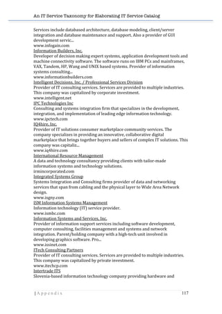 An IT Service Taxonomy for Elaborating IT Service Catalog
| A p p e n d i x 117	
  
Services	
  include	
  databased	
  architecture,	
  database	
  modeling,	
  client/server	
  
integration	
  and	
  database	
  maintenance	
  and	
  support.	
  Also	
  a	
  provider	
  of	
  GUI	
  
development	
  servic...	
  	
  
www.infogain.com	
  	
  
Information	
  Builders,	
  Inc.	
  	
  
Developer	
  of	
  decision	
  making	
  expert	
  systems,	
  application	
  development	
  tools	
  and	
  
machine	
  connectivity	
  software.	
  The	
  software	
  runs	
  on	
  IBM	
  PCs	
  and	
  mainframes,	
  
VAX,	
  Tandem,	
  HP,	
  Wang	
  and	
  UNIX	
  based	
  systems.	
  Provider	
  of	
  information	
  
systems	
  consulting...	
  	
  
www.informationbuilders.com	
  	
  
Intelligent	
  Decisions,	
  Inc.	
  /	
  Professional	
  Services	
  Division	
  	
  
Provider	
  of	
  IT	
  consulting	
  services.	
  Services	
  are	
  provided	
  to	
  multiple	
  industries.	
  
This	
  company	
  was	
  capitalized	
  by	
  corporate	
  investment.	
  	
  
www.intelligent.net	
  	
  
IPC	
  Technologies	
  Inc	
  	
  
Consulting	
  and	
  systems	
  integration	
  firm	
  that	
  specializes	
  in	
  the	
  development,	
  
integration,	
  and	
  implementation	
  of	
  leading	
  edge	
  information	
  technology.	
  	
  
www.ipctech.com	
  	
  
IQ4hire,	
  Inc.	
  	
  
Provider	
  of	
  IT	
  solutions	
  consumer	
  marketplace	
  community	
  services.	
  The	
  
company	
  specializes	
  in	
  providing	
  an	
  innovative,	
  collaborative	
  digital	
  
marketplace	
  that	
  brings	
  together	
  buyers	
  and	
  sellers	
  of	
  complex	
  IT	
  solutions.	
  This	
  
company	
  was	
  capitaliz...	
  	
  
www.iq4hire.com	
  	
  
International	
  Resource	
  Management	
  	
  
A	
  data	
  and	
  technology	
  consultancy	
  providing	
  clients	
  with	
  tailor-­‐made	
  
information	
  systems	
  and	
  technology	
  solutions.	
  	
  
irmincorporated.com	
  	
  
Integrated	
  Systems	
  Group	
  	
  
Systems	
  Integration	
  and	
  Consulting	
  firms	
  provider	
  of	
  data	
  and	
  networking	
  
services	
  that	
  span	
  from	
  cabling	
  and	
  the	
  physical	
  layer	
  to	
  Wide	
  Area	
  Network	
  
design.	
  	
  
www.isgny.com	
  	
  
ISM	
  Information	
  Systems	
  Management	
  	
  
Information	
  technology	
  (IT)	
  service	
  provider.	
  	
  
www.ismbc.com	
  	
  
Information	
  Systems	
  and	
  Services,	
  Inc.	
  	
  
Provider	
  of	
  information	
  support	
  services	
  including	
  software	
  development,	
  
computer	
  consulting,	
  facilities	
  management	
  and	
  systems	
  and	
  network	
  
integration.	
  Parent/holding	
  company	
  with	
  a	
  high-­‐tech	
  unit	
  involved	
  in	
  
developing	
  graphics	
  software.	
  Pro...	
  	
  
www.issinet.com	
  	
  
ITech	
  Consulting	
  Partners	
  	
  
Provider	
  of	
  IT	
  consulting	
  services.	
  Services	
  are	
  provided	
  to	
  multiple	
  industries.	
  
This	
  company	
  was	
  capitalized	
  by	
  private	
  investment.	
  	
  
www.itechcp.com	
  	
  
Intertrade	
  ITS	
  	
  
Slovenia-­‐based	
  information	
  technology	
  company	
  providing	
  hardware	
  and	
  
 