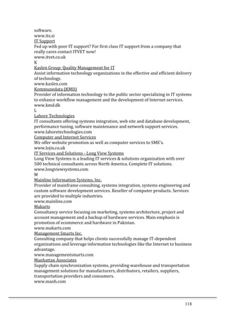 118	
  
software.	
  	
  
www.its.si	
  	
  
IT	
  Support	
  	
  
Fed	
  up	
  with	
  poor	
  IT	
  support?	
  For	
  first	
  class	
  IT	
  support	
  from	
  a	
  company	
  that	
  
really	
  cares	
  contact	
  ITVET	
  now!	
  	
  
www.itvet.co.uk	
  	
  
K	
  
Kaslen	
  Group:	
  Quality	
  Management	
  for	
  IT	
  	
  
Assist	
  information	
  technology	
  organizations	
  in	
  the	
  effective	
  and	
  efficient	
  delivery	
  
of	
  technology.	
  	
  
www.kaslen.com	
  	
  
Kommunedata	
  (KMD)	
  	
  
Provider	
  of	
  information	
  technology	
  to	
  the	
  public	
  sector	
  specializing	
  in	
  IT	
  systems	
  
to	
  enhance	
  workflow	
  management	
  and	
  the	
  development	
  of	
  Internet	
  services.	
  	
  
www.kmd.dk	
  	
  
L	
  
Lahore	
  Technologies	
  	
  
IT	
  consultants	
  offering	
  systems	
  integration,	
  web	
  site	
  and	
  database	
  development,	
  
performance	
  tuning,	
  software	
  maintenance	
  and	
  network	
  support	
  services.	
  	
  
www.lahoretechnologies.com	
  	
  
Computer	
  and	
  Internet	
  Services	
  	
  
We	
  offer	
  website	
  promotion	
  as	
  well	
  as	
  computer	
  services	
  to	
  SME's.	
  	
  
www.lojix.co.uk	
  	
  
IT	
  Services	
  and	
  Solutions	
  -­‐	
  Long	
  View	
  Systems	
  	
  
Long	
  View	
  Systems	
  is	
  a	
  leading	
  IT	
  services	
  &	
  solutions	
  organization	
  with	
  over	
  
500	
  technical	
  consultants	
  across	
  North	
  America.	
  Complete	
  IT	
  solutions.	
  	
  
www.longviewsystems.com	
  	
  
M	
  
Mainline	
  Information	
  Systems,	
  Inc.	
  	
  
Provider	
  of	
  mainframe	
  consulting,	
  systems	
  integration,	
  systems	
  engineering	
  and	
  
custom	
  software	
  development	
  services.	
  Reseller	
  of	
  computer	
  products.	
  Services	
  
are	
  provided	
  to	
  multiple	
  industries.	
  	
  
www.mainline.com	
  	
  
Makarts	
  	
  
Consultancy	
  service	
  focusing	
  on	
  marketing,	
  systems	
  architecture,	
  project	
  and	
  
account	
  management	
  and	
  a	
  backup	
  of	
  hardware	
  services.	
  Main	
  emphasis	
  is	
  
promotion	
  of	
  ecommerce	
  and	
  hardware	
  in	
  Pakistan.	
  	
  
www.makarts.com	
  	
  
Management	
  Smarts	
  Inc.	
  	
  
Consulting	
  company	
  that	
  helps	
  clients	
  successfully	
  manage	
  IT-­‐dependent	
  
organizations	
  and	
  leverage	
  information	
  technologies	
  like	
  the	
  Internet	
  to	
  business	
  
advantage.	
  	
  
www.managementsmarts.com	
  	
  
Manhattan	
  Associates	
  	
  
Supply	
  chain	
  synchronization	
  systems,	
  providing	
  warehouse	
  and	
  transportation	
  
management	
  solutions	
  for	
  manufacturers,	
  distributors,	
  retailers,	
  suppliers,	
  
transportation	
  providers	
  and	
  consumers.	
  	
  
www.manh.com	
  	
  
 