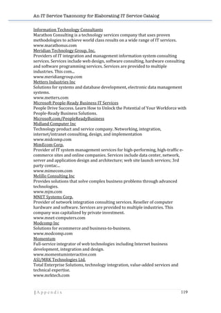 An IT Service Taxonomy for Elaborating IT Service Catalog
| A p p e n d i x 119	
  
Information	
  Technology	
  Consultants	
  	
  
Marathon	
  Consulting	
  is	
  a	
  technology	
  services	
  company	
  that	
  uses	
  proven	
  
methodologies	
  to	
  achieve	
  world	
  class	
  results	
  on	
  a	
  wide	
  range	
  of	
  IT	
  services.	
  	
  
www.marathonus.com	
  	
  
Meridian	
  Technology	
  Group,	
  Inc.	
  	
  
Providers	
  of	
  IT	
  integration	
  and	
  management	
  information	
  system	
  consulting	
  
services.	
  Services	
  include	
  web	
  design,	
  software	
  consulting,	
  hardware	
  consulting	
  
and	
  software	
  programming	
  services.	
  Services	
  are	
  provided	
  to	
  multiple	
  
industries.	
  This	
  com...	
  	
  
www.meridiangroup.com	
  	
  
Metters	
  Industries	
  Inc	
  	
  
Solutions	
  for	
  systems	
  and	
  database	
  development,	
  electronic	
  data	
  management	
  
systems.	
  	
  
www.metters.com	
  	
  
Microsoft	
  People-­‐Ready	
  Business	
  IT	
  Services	
  	
  
People	
  Drive	
  Success.	
  Learn	
  How	
  to	
  Unlock	
  the	
  Potential	
  of	
  Your	
  Workforce	
  with	
  
People-­‐Ready	
  Business	
  Solutions.	
  	
  
Microsoft.com/PeopleReadyBusiness	
  	
  
Midland	
  Computer	
  Inc	
  	
  
Technology	
  product	
  and	
  service	
  company.	
  Networking,	
  integration,	
  
internet/intranet	
  consulting,	
  design,	
  and	
  implementation	
  	
  
www.midcomp.com	
  	
  
MimEcom	
  Corp.	
  	
  
Provider	
  of	
  IT	
  system	
  management	
  services	
  for	
  high-­‐performing,	
  high-­‐traffic	
  e-­‐
commerce	
  sites	
  and	
  online	
  companies.	
  Services	
  include	
  data	
  center,	
  network,	
  
server	
  and	
  application	
  design	
  and	
  architecture;	
  web	
  site	
  launch	
  services;	
  3rd	
  
party	
  contac...	
  	
  
www.mimecom.com	
  	
  
Melillo	
  Consulting	
  Inc	
  	
  
Provides	
  solutions	
  that	
  solve	
  complex	
  business	
  problems	
  through	
  advanced	
  
technologies.	
  	
  
www.mjm.com	
  	
  
MNET	
  Systems	
  Corp.	
  	
  
Provider	
  of	
  network	
  integration	
  consulting	
  services.	
  Reseller	
  of	
  computer	
  
hardware	
  and	
  software.	
  Services	
  are	
  provided	
  to	
  multiple	
  industries.	
  This	
  
company	
  was	
  capitalized	
  by	
  private	
  investment.	
  	
  
www.mnet-­‐computers.com	
  	
  
Modcomp	
  Inc	
  	
  
Solutions	
  for	
  ecommerce	
  and	
  business-­‐to-­‐business.	
  	
  
www.modcomp.com	
  	
  
Momentum	
  	
  
Full-­‐service	
  integrator	
  of	
  web	
  technologies	
  including	
  Internet	
  business	
  
development,	
  integration	
  and	
  design.	
  	
  
www.momentuminteractive.com	
  	
  
ASI/MRK	
  Technologies	
  Ltd.	
  	
  
Total	
  Enterprise	
  Solutions,	
  technology	
  integration,	
  value-­‐added	
  services	
  and	
  
technical	
  expertise.	
  	
  
www.mrktech.com	
  	
  
 