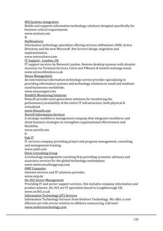 120	
  
MSI	
  Systems	
  Integrators	
  	
  
Builds	
  and	
  supports	
  information	
  technology	
  solutions	
  designed	
  specifically	
  for	
  
business-­‐critical	
  requirements.	
  	
  
www.msiinet.com	
  	
  
N	
  
NetResolvers	
  	
  
Information	
  technology	
  specialists	
  offering	
  services	
  inWindows	
  2000,	
  Active	
  
Directory	
  and	
  the	
  new	
  Microsoft	
  .Net	
  Servers	
  design,	
  migration	
  and	
  
implementation.	
  	
  
www.netresolvers.com	
  	
  
IT	
  Support	
  -­‐	
  London,	
  UK	
  	
  
IT	
  support	
  services	
  by	
  Network	
  London.	
  Remote	
  desktop	
  systems	
  with	
  disaster	
  
recovery	
  via	
  Terminal	
  Services,	
  Citrix	
  and	
  VMware	
  &	
  hosted	
  exchange	
  email.	
  	
  
www.networklondon.co.uk	
  	
  
Nexus	
  Management	
  	
  
An	
  international	
  information	
  technology	
  service	
  provider	
  specializing	
  in	
  
providing	
  information	
  systems	
  and	
  technology	
  solutions	
  to	
  small	
  and	
  medium-­‐
sized	
  businesses	
  worldwide.	
  	
  
www.nexusmgmt.com	
  	
  
NimBUS	
  Monitoring	
  Solutions	
  	
  
Nimsoft	
  provides	
  next-­‐generation	
  solutions	
  for	
  monitoring	
  the	
  
performance/availability	
  of	
  the	
  entire	
  IT	
  infrastructure,	
  both	
  physical	
  &	
  
virtualized.	
  	
  
www.Nimsoft.com	
  	
  
Norrell	
  Information	
  Services	
  	
  
A	
  strategic	
  workforce	
  management	
  company	
  that	
  integrates	
  workforce	
  and	
  
client	
  business	
  strategies	
  to	
  strengthen	
  organizational	
  effectiveness	
  and	
  
flexibility.	
  	
  
www.norrell.com	
  	
  
O	
  
Oak	
  IT	
  	
  
IT	
  services	
  company	
  providing	
  project	
  and	
  program	
  management,	
  consulting	
  
and	
  management	
  training.	
  	
  
www.oakit.com	
  	
  
Omni	
  Consulting	
  Group	
  	
  
A	
  technology	
  management	
  conulting	
  firm	
  providing	
  economic	
  advisory	
  and	
  
assurance	
  services	
  for	
  the	
  global	
  technology	
  marketplace.	
  	
  
www.omniconsultinggroup.com	
  	
  
OMP	
  Computer	
  	
  
Internet	
  services	
  and	
  IT	
  solutions	
  provider.	
  	
  
www.omp.de	
  	
  
On	
  365	
  Server	
  Management	
  	
  
Providing	
  IT	
  and	
  server	
  support	
  services.	
  Site	
  includes	
  company	
  information	
  and	
  
product	
  selector.	
  On	
  365	
  are	
  IT	
  specialists	
  based	
  in	
  Loughborough	
  UK.	
  	
  
www.on365.co.uk	
  	
  
Information	
  Technology	
  (IT)	
  Services	
  	
  
Information	
  Technology	
  Services	
  from	
  Onshore	
  Technology.	
  We	
  offer	
  a	
  cost-­‐
effective	
  yet	
  risk-­‐averse	
  solution	
  to	
  offshore	
  outsourcing.	
  Call	
  now!	
  	
  
www.onshoretechnology.com	
  	
  
 