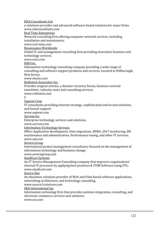 122	
  
RDA	
  Consultants	
  Ltd	
  	
  
e-­‐solutions	
  provider	
  and	
  advanced	
  software-­‐based	
  solutions	
  for	
  major	
  firms.	
  	
  
www.rdaconsultants.com	
  	
  
Real	
  Time	
  Enterprises	
  	
  
Network	
  consulting	
  firm	
  offering	
  computer	
  network	
  services,	
  including	
  
installation	
  and	
  maintenance.	
  	
  
www.real-­‐time.com	
  	
  
Renaissance	
  Worldwide	
  	
  
Global	
  IT	
  and	
  management	
  consulting	
  firm	
  providing	
  innovative	
  business	
  and	
  
technology	
  services.	
  	
  
www.rens.com	
  	
  
RHO	
  Inc.	
  	
  
Information	
  technology	
  consulting	
  company	
  providing	
  a	
  wide	
  range	
  of	
  
consulting	
  and	
  software	
  support	
  products	
  and	
  services.	
  Located	
  in	
  Hillborough,	
  
New	
  Jersey.	
  	
  
www.rhoinc.com	
  	
  
Rothstein	
  Associates	
  Inc.	
  	
  
Provides	
  original	
  articles,	
  a	
  disaster	
  recovery	
  forum,	
  business	
  survival	
  
newsletter,	
  industry	
  news	
  and	
  consulting	
  services.	
  	
  
www.rothstein.com	
  	
  
S	
  
Sapient	
  Corp	
  	
  
IT	
  consultants	
  providing	
  Internet	
  strategy,	
  sophisticated	
  end-­‐to-­‐end	
  solutions,	
  
and	
  launch	
  support.	
  	
  
www.sapient.com	
  	
  
Sarcom	
  Inc	
  	
  
Enterprise	
  technology	
  services	
  and	
  solutions.	
  	
  
www.sarcom.com	
  	
  
Information	
  Technology	
  Services	
  	
  
Offers	
  Application	
  development,	
  Data	
  migrations,	
  RDBA,	
  24x7	
  monitoring,	
  DB	
  
maintenance	
  and	
  administration,	
  Performance	
  tuning,	
  and	
  other	
  IT	
  services.	
  	
  
www.sats.net	
  	
  
Severn	
  Group	
  	
  
International	
  project	
  management	
  consultancy	
  focused	
  on	
  the	
  management	
  of	
  
information	
  technology	
  and	
  business	
  change.	
  	
  
www.severngroup.com	
  	
  
SmallCart	
  Systems	
  	
  
An	
  IT	
  Service	
  Management	
  Consulting	
  company	
  that	
  improves	
  organizations'	
  
internal	
  IT	
  processes	
  by	
  applying	
  best	
  practices	
  &	
  ITSM	
  Software	
  using	
  ITIL.	
  	
  
www.smallcart.com	
  	
  
Source	
  One	
  	
  
An	
  ebusiness	
  solutions	
  provider	
  of	
  Web	
  and	
  Palm	
  based	
  software	
  applications,	
  
networking	
  architecture,	
  and	
  technology	
  consulting.	
  	
  
www.source1solutions.com	
  	
  
SRA	
  International	
  Inc	
  	
  
Information	
  technology	
  firm	
  that	
  provides	
  systems	
  integration,	
  consulting,	
  and	
  
electronic	
  commerce	
  services	
  and	
  solutions.	
  	
  
www.sra.com	
  	
  
 