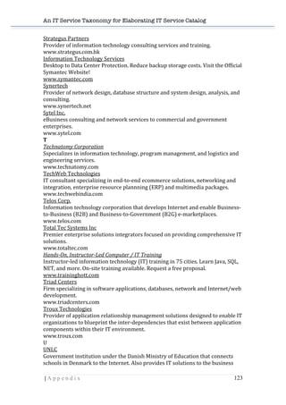 An IT Service Taxonomy for Elaborating IT Service Catalog
| A p p e n d i x 123	
  
Strategus	
  Partners	
  	
  
Provider	
  of	
  information	
  technology	
  consulting	
  services	
  and	
  training.	
  	
  
www.strategus.com.hk	
  	
  
Information	
  Technology	
  Services	
  	
  
Desktop	
  to	
  Data	
  Center	
  Protection.	
  Reduce	
  backup	
  storage	
  costs.	
  Visit	
  the	
  Official	
  
Symantec	
  Website!	
  	
  
www.symantec.com	
  	
  
Synertech	
  	
  
Provider	
  of	
  network	
  design,	
  database	
  structure	
  and	
  system	
  design,	
  analysis,	
  and	
  
consulting.	
  	
  
www.synertech.net	
  	
  
Sytel	
  Inc.	
  	
  
eBusiness	
  consulting	
  and	
  network	
  services	
  to	
  commercial	
  and	
  government	
  
enterprises.	
  	
  
www.sytel.com	
  	
  
T	
  
Technatomy	
  Corporation	
  	
  
Sspecializes	
  in	
  information	
  technology,	
  program	
  management,	
  and	
  logistics	
  and	
  
engineering	
  services.	
  	
  
www.technatomy.com	
  	
  
TechWeb	
  Technologies	
  	
  
IT	
  consultant	
  specializing	
  in	
  end-­‐to-­‐end	
  ecommerce	
  solutions,	
  networking	
  and	
  
integration,	
  enterprise	
  resource	
  plannning	
  (ERP)	
  and	
  multimedia	
  packages.	
  	
  
www.techwebindia.com	
  	
  
Telos	
  Corp.	
  	
  
Information	
  technology	
  corporation	
  that	
  develops	
  Internet	
  and	
  enable	
  Business-­‐
to-­‐Business	
  (B2B)	
  and	
  Business-­‐to-­‐Government	
  (B2G)	
  e-­‐marketplaces.	
  	
  
www.telos.com	
  	
  
Total	
  Tec	
  Systems	
  Inc	
  	
  
Premier	
  enterprise	
  solutions	
  integrators	
  focused	
  on	
  providing	
  comprehensive	
  IT	
  
solutions.	
  	
  
www.totaltec.com	
  	
  
Hands-­On,	
  Instructor-­Led	
  Computer	
  /	
  IT	
  Training	
  	
  
Instructor-­‐led	
  information	
  technology	
  (IT)	
  training	
  in	
  75	
  cities.	
  Learn	
  Java,	
  SQL,	
  
NET,	
  and	
  more.	
  On-­‐site	
  training	
  available.	
  Request	
  a	
  free	
  proposal.	
  	
  
www.traininghott.com	
  	
  
Triad	
  Centers	
  	
  
Firm	
  specializing	
  in	
  software	
  applications,	
  databases,	
  network	
  and	
  Internet/web	
  
development.	
  	
  
www.triadcenters.com	
  	
  
Troux	
  Technologies	
  	
  
Provider	
  of	
  application	
  relationship	
  management	
  solutions	
  designed	
  to	
  enable	
  IT	
  
organizations	
  to	
  blueprint	
  the	
  inter-­‐dependencies	
  that	
  exist	
  between	
  application	
  
components	
  within	
  their	
  IT	
  environment.	
  	
  
www.troux.com	
  	
  
U	
  
UNI.C	
  	
  
Government	
  institution	
  under	
  the	
  Danish	
  Ministry	
  of	
  Education	
  that	
  connects	
  
schools	
  in	
  Denmark	
  to	
  the	
  Internet.	
  Also	
  provides	
  IT	
  solutions	
  to	
  the	
  business	
  
 