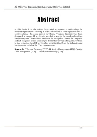 An IT Service Taxonomy for Elaborating IT Service Catalog
xiii	
  
	
  
Abstract
In	
   this	
   thesis,	
   I,	
   as	
   the	
   author,	
   have	
   tried	
   to	
   propose	
   a	
   methodology	
   for	
  
establishing	
  IT	
  service	
  taxonomy	
  in	
  order	
  to	
  elaborate	
  IT	
  service	
  portfolio	
  and	
  IT	
  
service	
   catalog.	
   	
   As	
   a	
   core	
   part	
   of	
   my	
   thesis,	
   IT	
   service	
   taxonomy	
   has	
   been	
  
discussed	
   to	
   manage	
   IT	
   services	
   in	
   an	
   efficient	
   way	
   in	
   the	
   small	
   and	
   medium	
  
sized	
  enterprises	
  The	
  small	
  and	
  medium	
  sized	
  enterprises	
  can	
  use	
  the	
  categories	
  
and	
  sub	
  categories	
  of	
  this	
  taxonomy	
  to	
  define	
  their	
  service	
  catalog	
  and	
  portfolio.	
  
In	
  that	
  regards,	
  a	
  list	
  of	
  IT	
  services	
  has	
  been	
  identified	
  from	
  the	
  industries	
  and	
  
has	
  been	
  used	
  to	
  define	
  the	
  IT	
  service	
  taxonomy.	
  
Keywords:	
  IT	
  Service	
  Taxonomy	
  (ITST),	
  IT	
  Service	
  Management	
  (ITSM),	
  Service	
  
Level	
  Management	
  (SLM),	
  IT	
  Infrastructure	
  Library	
  (ITIL).	
  
 