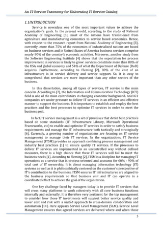 An IT Service Taxonomy for Elaborating IT Service Catalog
3	
  
1.1INTRODUCTION	
  
	
   Service	
   is	
   nowadays	
   one	
   of	
   the	
   most	
   important	
   values	
   to	
   achieve	
   the	
  
organization’s	
   goals.	
   In	
   the	
   present	
   world,	
   according	
   to	
   the	
   study	
   of	
   National	
  
Academy	
   of	
   Engineering	
   [3],	
   most	
   of	
   the	
   nations	
   have	
   transitioned	
   from	
  
agriculture	
   and	
   manufacturing	
   economics	
   to	
   service	
   based	
   economies.	
   Hence,	
  
with	
  respect	
  to	
  the	
  research	
  report	
  from	
  National	
  Academy	
  of	
  Engineering	
  [3],	
  
currently,	
  more	
  than	
  75%	
  of	
  the	
  economies	
  of	
  industrialized	
  nations	
  are	
  based	
  
on	
  business	
  services	
  and	
  in	
  United	
  States	
  of	
  America	
  business	
  services	
  comprise	
  
nearly	
  80%	
  of	
  the	
  country’s	
  economic	
  activities.	
  Moreover,	
  another	
  study	
  from	
  
the	
   Software	
   Engineering	
   Institute	
   [4]	
   shows	
   that	
   the	
   expectation	
   for	
   process	
  
improvement	
  in	
  services	
  is	
  likely	
  to	
  grow:	
  services	
  constitute	
  more	
  than	
  80%	
  of	
  
the	
  USA	
  and	
  global	
  economy	
  and	
  54%	
  of	
  what	
  the	
  Department	
  of	
  Defense	
  (DoD)	
  
acquires.	
   Furthermore,	
   according	
   to	
   Fleming	
   [2],	
   80%	
   of	
   the	
   cost	
   of	
   an	
  
infrastructure	
   is	
   in	
   service	
   delivery	
   and	
   service	
   support.	
   So,	
   it	
   is	
   easy	
   to	
  
comprehend	
   that	
   services	
   are	
   more	
   important	
   than	
   any	
   other	
   sectors	
   of	
   the	
  
business.	
  
	
   In	
   this	
   dissertation,	
   among	
   all	
   types	
   of	
   services,	
   IT	
   service	
   is	
   the	
   main	
  
concern.	
  According	
  to	
  [7],	
  the	
  Information	
  and	
  Communication	
  Technology	
  (ICT)	
  
field	
  is	
  one	
  of	
  the	
  main	
  contributors	
  in	
  changing	
  economic	
  background.	
  And	
  ICT	
  
companies	
  are	
  under	
  pressure	
  to	
  deliver	
  IT	
  services	
  in	
  an	
  efficient	
  and	
  effective	
  
manner	
  to	
  support	
  the	
  business.	
  It	
  is	
  important	
  to	
  establish	
  and	
  employ	
  the	
  best	
  
practices	
   and	
   the	
   best	
   processes	
   to	
   optimize	
   IT	
   services	
   in	
   order	
   to	
   meet	
   the	
  
business	
  goal.	
  	
  
	
  	
  	
  	
  	
  	
  	
  	
  	
  In	
  fact,	
  IT	
  service	
  management	
  is	
  a	
  set	
  of	
  processes	
  that	
  detail	
  best	
  practices	
  
based	
   on	
   some	
   standards	
   (IT	
   Infrastructure	
   Library,	
   Microsoft	
   Operational	
  
Frameworks,	
  etc)	
  to	
  enable	
  and	
  optimize	
  IT	
  services	
  in	
  order	
  to	
  satisfy	
  business	
  
requirements	
  and	
  manage	
  the	
  IT	
  infrastructure	
  both	
  tactically	
  and	
  strategically	
  
[6].	
   Currently,	
   a	
   growing	
   number	
   of	
   organizations	
   are	
   focusing	
   on	
   IT	
   service	
  
management	
   to	
   manage	
   their	
   IT	
   services.	
   In	
   the	
   organizations,	
   IT	
   Service	
  
Management	
  (ITSM)	
  provides	
  an	
  approach	
  combining	
  process	
  management	
  and	
  
industry	
   best	
   practices	
   [1]	
   to	
   ensure	
   quality	
   IT	
   services.	
   If	
   the	
   processes	
   to	
  
deliver	
   IT	
   services	
   are	
   implemented	
   in	
   an	
   uncontrolled	
   way	
   without	
   defined	
  
measures,	
   there	
   is	
   a	
   high	
   chance	
   that	
   these	
   IT	
   services	
   will	
   fail	
   to	
   meet	
   the	
  
business	
  needs	
  [1].	
  According	
  to	
  Fleming	
  [2],	
  ITSM	
  is	
  a	
  discipline	
  for	
  managing	
  IT	
  
operations	
  as	
  a	
  service	
  that	
  is	
  process-­‐oriented	
  and	
  accounts	
  for	
  60%	
  -­‐	
  90%	
  of	
  
total	
   cost	
   of	
   IT	
   ownership.	
   It	
   is	
   about	
   managing	
   information	
   technology	
   (IT)	
  
systems	
  as	
  well	
  as	
  it	
  is	
  philosophically	
  centered	
  on	
  the	
  customer's	
  perspective	
  of	
  
IT's	
  contribution	
  to	
  the	
  business.	
  ITSM	
  ensures	
  IT	
  infrastructures	
  are	
  aligned	
  to	
  
the	
   business	
   requirements	
   so	
   that	
   business	
   unit	
   and	
   IT	
   can	
   operate	
   in	
   a	
  
coordinated	
  effort	
  to	
  achieve	
  the	
  goal	
  of	
  the	
  organization.	
  	
  
	
   One	
  key	
  challenge	
  faced	
  by	
  managers	
  today	
  is	
  to	
  provide	
  IT	
  services	
  that	
  
will	
   cross	
   many	
   platforms	
   to	
   work	
   cohesively	
   with	
   all	
   core	
   business	
   functions	
  
internally	
  and	
  externally.	
  It	
  is	
  therefore	
  very	
  pertinent	
  for	
  the	
  top	
  management	
  
to	
   consider	
   how	
   those	
   IT	
   investments	
   will	
   support	
   better	
   service	
   quality	
   and	
  
lower	
  cost	
  and	
  risk	
  with	
  a	
  united	
  approach	
  to	
  cross-­‐domain	
  collaboration	
  and	
  
automation	
  [14].	
  Here	
  appears	
  Service	
  Level	
  Management	
  (SLM).	
  Service	
  Level	
  
Management	
  ensures	
  that	
  agreed	
  services	
  are	
  delivered	
  where	
  and	
  when	
  those	
  
 