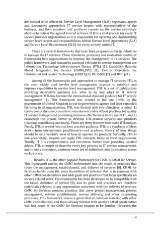 4	
  
are	
  needed	
  to	
  be	
  delivered. Service	
  Level	
  Management	
  (SLM)	
  negotiates,	
  agrees	
  
and	
   documents	
   appropriate	
   IT	
   service	
   targets	
   with	
   representatives	
   of	
   the	
  
business,	
   and	
   then	
   monitors	
   and	
   produces	
   reports	
   on	
   the	
   service	
   provider’s	
  
abilities	
  to	
  deliver	
  the	
  agreed	
  level	
  of	
  services.	
  SLM	
  is	
  a	
  vital	
  process	
  for	
  every	
  IT	
  
service	
  provider	
  organization	
  as	
  it	
  is	
  responsible	
  for	
  agreeing	
  and	
  documenting	
  
service	
  level	
  targets	
  and	
  responsibilities	
  within	
  Service	
  Level	
  Agreements	
  (SLA)	
  
and	
  Service	
  Level	
  Requirement	
  (SLR),	
  for	
  every	
  activity	
  within	
  IT.	
  	
  	
  	
  
	
   There	
  are	
  several	
  frameworks	
  that	
  have	
  been	
  proposed	
  so	
  far	
  in	
  industries	
  
to	
  manage	
  the	
  IT	
  services.	
  These	
  standards,	
  processes	
  and	
  evaluation	
  models	
  or	
  
frameworks	
  help	
  organizations	
  to	
  improve	
  the	
  management	
  of	
  IT	
  services.	
  The	
  
public	
  framework	
  and	
  standards	
  assessed	
  relevant	
  to	
  service	
  management	
  are	
  
Information	
   Technology	
   Infrastructure	
   library	
   (ITIL)	
   [1],	
   Capability	
   Maturity	
  
Model	
   Integration	
   for	
   Service	
   (CMMI_SVC)	
   [8],	
   Control	
   Objectives	
   for	
  
Information	
  and	
  related	
  Technology	
  (COBIT)[5],	
  BS	
  15000	
  [7]	
  and	
  MOF	
  [24].	
  	
  
	
   Among	
  all	
  the	
  frameworks	
  and	
  approaches	
  to	
  manage	
  IT	
  services,	
  ITIL	
  is	
  
the	
   most	
   widely	
   used	
   service	
   level	
   management	
   practice	
   to	
   establish	
   and	
  
improve	
   capabilities	
   in	
   service	
   level	
   management.	
   ITIL	
   is	
   a	
   set	
   of	
   publications	
  
providing	
   descriptive	
   guidance	
   (i.e.	
   what	
   to	
   do	
   and	
   why)	
   on	
   IT	
   service	
  
management.	
  ITIL	
  has	
  become	
  the	
  international	
  standard	
  guidance	
  for	
  IT	
  service	
  
management	
   [1].	
   This	
   framework	
   was	
   created	
   in	
   the	
   late	
   1980s	
   by	
   the	
  
government	
  of	
  United	
  Kingdom	
  to	
  use	
  in	
  government	
  agency	
  and	
  later	
  expanded	
  
for	
  using	
  in	
  all	
  organizations.	
  ITIL	
  was	
  formed	
  with	
  two	
  objectives	
  in	
  mind:	
  1)	
  
create	
  comprehensive,	
  consistent	
  and	
  coherent	
  codes	
  of	
  best	
  practices	
  for	
  quality	
  
IT	
  service	
  management	
  promoting	
  business	
  effectiveness	
  in	
  the	
  use	
  of	
  IT,	
  and	
  2)	
  
encourage	
   the	
   private	
   sector	
   to	
   develop	
   ITIL-­‐related	
   services	
   and	
   products	
  
(training,	
  consultancy	
  and	
  tools).	
  There	
  are	
  three	
  features	
  that	
  make	
  ITIL	
  unique.	
  	
  
Firstly,	
  ITIL	
  is	
  vendor-­‐neutral,	
  best	
  practice	
  guidance.	
  ITIL	
  is	
  a	
  synthesis	
  of	
  ideas	
  
drawn	
   from	
   international	
   practitioners—not	
   academic	
   theory	
   of	
   how	
   things	
  
should	
  be	
  or	
  a	
  vendor’s	
  view	
  of	
  how	
  to	
  operate	
  its	
  products.	
  Secondly,	
  ITIL	
  is	
  
non-­‐proprietary.	
   Anyone	
   can	
   apply	
   ITIL	
   concepts	
   freely	
   in	
   their	
   organization.	
  
Thirdly,	
   ITIL	
   is	
   comprehensive	
   and	
   consistent.	
   Rather	
   than	
   providing	
   isolated	
  
advice,	
  ITIL	
  attempts	
  to	
  describe	
  every	
  key	
  process	
  in	
  IT	
  service	
  management,	
  
and	
  to	
  use	
  a	
  consistent,	
  common	
  sense	
  set	
  of	
  definitions	
  and	
  distinctions	
  across	
  
each	
  process.	
  
Besides	
  ITIL,	
  the	
  other	
  popular	
  framework	
  for	
  ITSM	
  is	
  CMMI	
  for	
  Service.	
  
This	
  framework	
  carries	
  the	
  CMMI	
  architecture	
  into	
  the	
  realm	
  of	
  practices	
  that	
  
cover	
   the	
   management,	
   establishment,	
   and	
   delivery	
   of	
   services	
   [8].	
   CMMI	
   for	
  
Services	
   builds	
   upon	
   the	
   same	
   foundation	
   of	
   material	
   that	
   is	
   in	
   common	
   with	
  
other	
  CMMI	
  constellations	
  and	
  adds	
  goals	
  and	
  practices	
  that	
  focus	
  specifically	
  on	
  
service-­‐related	
  work.	
  This	
  framework	
  has	
  been	
  developed	
  to	
  be	
  compatible	
  with	
  
the	
   broad	
   definition	
   of	
   service	
   [8],	
   and	
   its	
   goals	
   and	
   practices	
   are	
   therefore	
  
potentially	
  relevant	
  to	
  any	
  organization	
  concerned	
  with	
  the	
  delivery	
  of	
  services.	
  
CMMI	
   for	
   Services	
   contains	
   practices	
   that	
   cover	
   project	
   management,	
   process	
  
management,	
   service	
   establishment,	
   service	
   delivery,	
   and	
   other	
   supporting	
  
processes.	
  This	
  framework	
  shares	
  a	
  great	
  deal	
  of	
  common	
  material	
  with	
  other	
  
CMMI	
  constellations,	
  and	
  those	
  already	
  familiar	
  with	
  another	
  CMMI	
  constellation	
  
will	
   find	
   much	
   of	
   the	
   CMMI	
   for	
   Services	
   content	
   to	
   be	
   familiar.	
   However,	
   the	
  
 