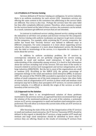 6	
  
1.2.1	
  Problems	
  in	
  IT	
  Service	
  Catalog	
  
Services	
  defined	
  in	
  IT	
  Service	
  Catalog	
  are	
  ambiguous.	
  In	
  service	
  industry,	
  
there	
   is	
   no	
   uniform	
   vocabulary	
   for	
   each	
   service	
   [32].	
   	
   Sometimes	
   services	
   are	
  
offering	
  the	
  same	
  content	
  to	
  the	
  customers	
  but	
  addressing	
  to	
  the	
  service	
  labels	
  
are	
  different.	
  Vice	
  versa	
  is	
  also	
  true.	
  	
  Perhaps	
  the	
  services	
  have	
  the	
  same	
  label	
  
but	
  they	
  offer	
  completely	
  different	
  content.	
  Therefore,	
  when	
  customers	
  request	
  
for	
  the	
  services	
  based	
  on	
  the	
  label	
  of	
  those	
  services,	
  the	
  customers	
  can	
  be	
  misled.	
  	
  
As	
  a	
  result,	
  customers	
  get	
  different	
  services	
  that	
  are	
  not	
  intended.	
  	
  
In	
  contrast	
  to	
  traditional	
  service	
  catalog,	
  planned	
  service	
  catalog	
  can	
  help	
  
the	
  industries	
  to	
  sell	
  their	
  core	
  product	
  and	
  increase	
  revenue	
  for	
  the	
  companies	
  
[31].	
  Service	
  Catalog	
  with	
  uniform	
  vocabulary	
  can	
  improve	
  to	
  get	
  more	
  revenue	
  
for	
  the	
  companies.	
  	
  For	
  example,	
  while	
  reviewing	
  the	
  IT	
  service	
  companies,	
  the	
  
author	
   has	
   found	
   that	
   “Security	
   Service”	
   was	
   defined	
   in	
   different	
   ways	
   in	
  
different	
   companies.	
   For	
   some	
   companies	
   it	
   is	
   more	
   about	
   supporting	
   service	
  
whereas	
  for	
  other	
  companies	
  it	
  is	
  more	
  about	
  deployment	
  service.	
  By	
  checking	
  
only	
   the	
   label	
   or	
   terminology	
   of	
   the	
   service,	
   it	
   is	
   impossible	
   for	
   customers	
   to	
  
know	
  about	
  the	
  service.	
  	
  
In	
   addition	
   to	
   uniform	
   vocabulary	
   problem,	
   the	
   IT	
   services	
   in	
  
contemporary	
   industries	
   are	
   not	
   perfectly	
   categorized	
   for	
   service	
   catalog,	
  
especially	
   in	
   small	
   and	
   medium	
   sized	
   enterprises.	
   It	
   leads	
   to	
   luck	
   of	
  
understanding	
  of	
  the	
  relationship	
  among	
  services.	
  It	
  is	
  hard	
  to	
  find	
  information	
  
about	
  the	
  services	
  including	
  root	
  of	
  the	
  services.	
  Till	
  now	
  most	
  of	
  the	
  works	
  or	
  
research	
  related	
  to	
  service	
  level	
  management	
  and	
  service	
  categorization	
  are	
  for	
  
large	
  industries	
  [28][29][30].	
  	
  But	
  the	
  fact	
  is,	
  most	
  of	
  the	
  organizations	
  are	
  small	
  
or	
   medium	
   [23].	
   According	
   to	
   the	
   DIRCE	
   [23],	
   the	
   greater	
   percentage	
   of	
  
companies	
  belongs	
  to	
  the	
  small	
  and	
  medium	
  sized	
  enterprise	
  (SME).	
  In	
  January	
  
2007,	
  the	
  amount	
  of	
  the	
  99.81%	
  SME	
  ascended	
  to	
  equivalent	
  to	
  more	
  than	
  three	
  
million	
  of	
  small	
  companies	
  out	
  of	
  the	
  total	
  companies	
  in	
  Spain.	
  Like	
  other	
  fields	
  
of	
  science,	
  lack	
  of	
  categorization	
  of	
  IT	
  services	
  in	
  these	
  small	
  and	
  medium	
  sized	
  
enterprise	
  may	
  fail	
  to	
  define	
  clear	
  perceptive	
  of	
  IT	
  services.	
  In	
  current	
  context	
  of	
  
service	
   industry,	
   it	
   is	
   difficult	
   to	
   identify	
   the	
   origin	
   of	
   the	
   services	
   as	
   well	
   as	
  
boundary	
  of	
  the	
  services	
  [34].	
  	
  	
  
1.2.2	
  Approach	
  to	
  the	
  Solution	
  
Although	
   there	
   is	
   no	
   straightforward	
   solution	
   of	
   those	
   problems	
  
mentioned	
  in	
  the	
  previous	
  section,	
  an	
  approach	
  has	
  been	
  recommend	
  here	
  to	
  get	
  
the	
  solution	
  of	
  the	
  mentioned	
  problems.	
  As	
  a	
  part	
  of	
  the	
  solution,	
  a	
  systematic	
  
review	
  on	
  IT	
  service	
  management	
  in	
  small	
  and	
  medium	
  sized	
  enterprises	
  can	
  be	
  
performed.	
  This	
  will	
  allow	
  us	
  to	
  know	
  the	
  current	
  state	
  of	
  the	
  art	
  of	
  IT	
  services	
  in	
  
the	
  present	
  industry.	
  	
  	
  
After	
  knowing	
  the	
  state	
  of	
  the	
  art,	
  for	
  the	
  categorization	
  of	
  the	
  IT	
  services	
  
in	
  small	
  and	
  medium	
  sized	
  enterprise,	
  the	
  IT	
  Service	
  Taxonomy	
  (ITST)	
  should	
  be	
  
defined.	
  In	
  this	
  regard,	
  to	
  identify	
  the	
  IT	
  services,	
  a	
  large	
  number	
  of	
  IT	
  small	
  and	
  
medium	
   and	
   large	
   sized	
   enterprises	
   should	
   be	
   identified	
   to	
   know	
   what	
   IT	
  
services	
   they	
   are	
   offering.	
   Based	
   on	
   the	
   results	
   of	
   reviewing	
   IT	
   services	
   from	
  
 